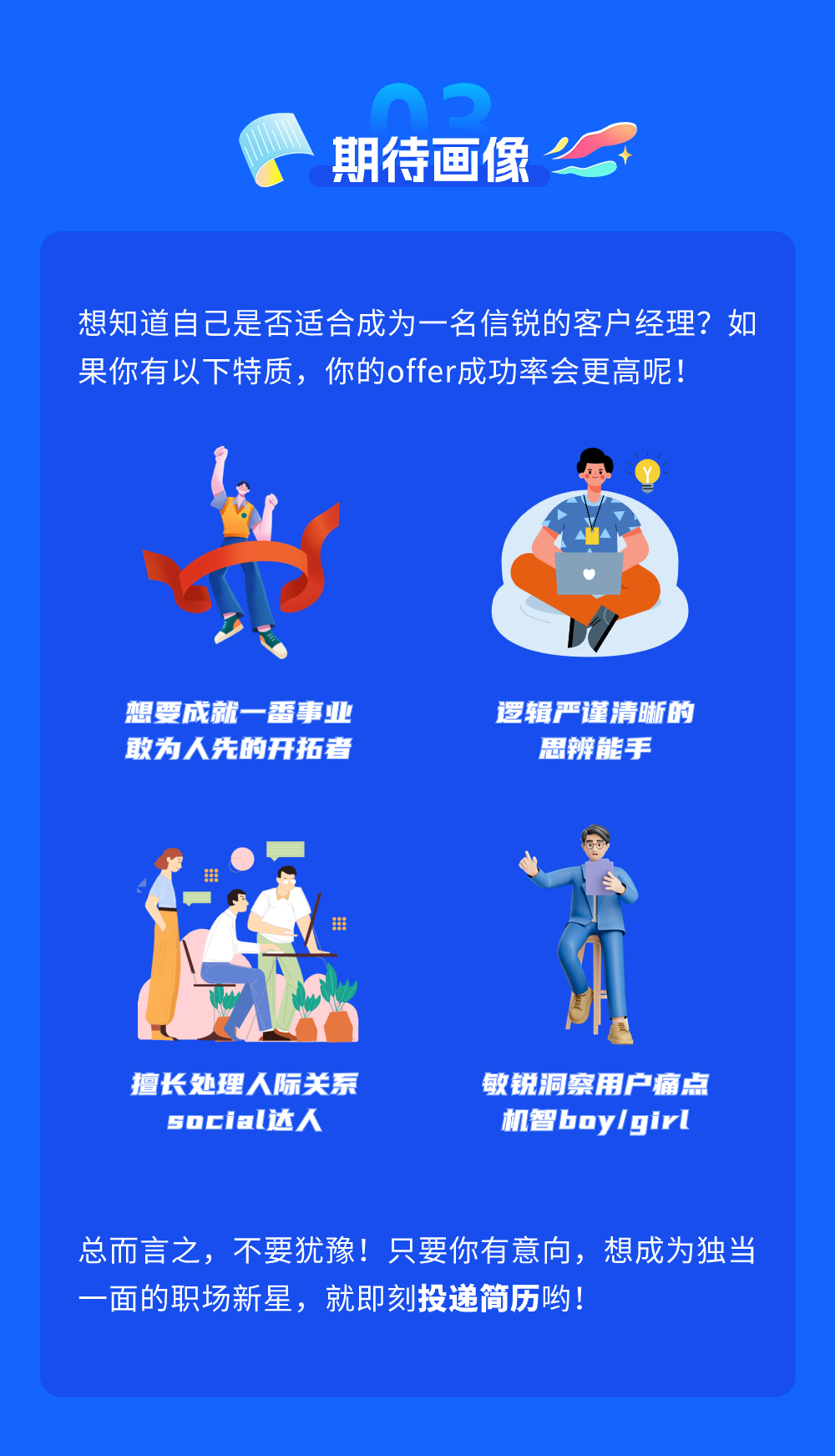 <p>期待画像</p>
<p>想知道自己是否适合成为一名信锐的客户经理?如<br/>果你有以下特质，你的offer成功率会更高呢!</p>
<p>想要成就一番事业<br/>敢为人先的开拓者</p>
<p>逻辑严谨清晰的</p>
<p>思辨能手</p>
<p>擅长处理人际关系</p>
<p>social达人</p>
<p>敏锐洞察用户痛点<br/>机智boylgirl</p>
<p>总而言之，不要犹像!只要你有意向，想成为独当<br/>一面的职场新星，就即刻投递简历哟!</p>
