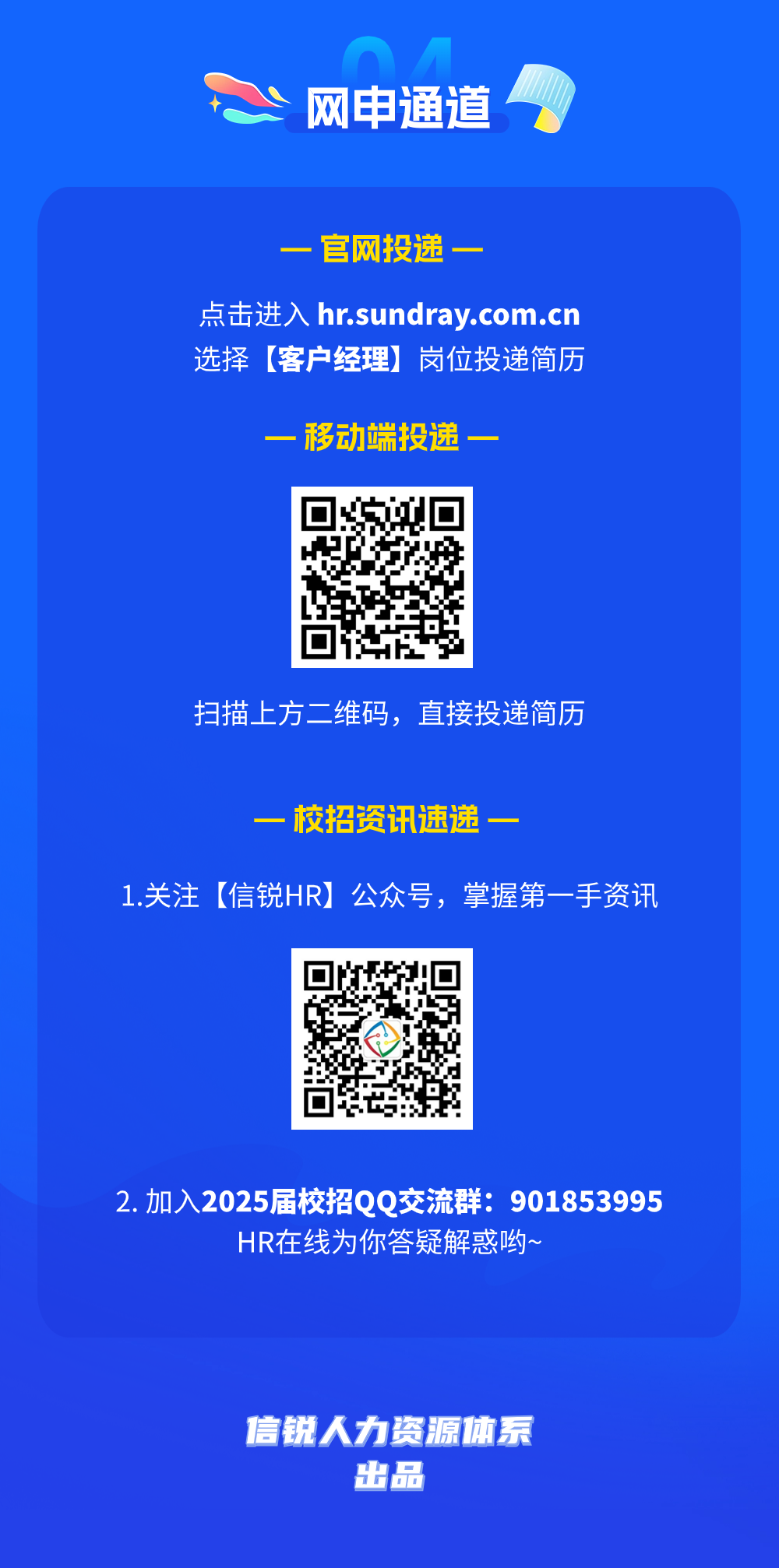 <p>网申通道</p>
<p>官网投递一</p>
<p>点击进入 hr.sundray.com.cn<br/>选择[客户经理]岗位投递简历</p>
<p>-移动端投递</p>
<p>扫描上方二维码，直接投递简历</p>
<p>一校招资讯速递一</p>
<p>1.关注[信锐HR]公众号，掌握第一手资讯</p>
<p>2.加入2025届校招QQ交流群:901853995</p>
<p>HR在线为你答疑解惑哟~</p>
<p>信锐人力资源体系</p>
<p>出品</p>
