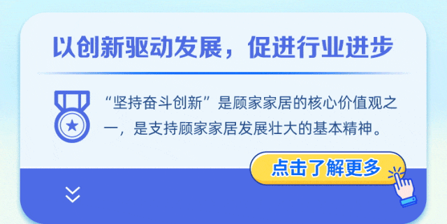 <p>以创新驱动发展，促进行业进步</p>
<p><</p>
<p>“坚持奋斗创新”是顾家家居的核心价值观之<br/>一，是支持顾家家居发展壮大的基本精神。</p>
<p>点击了解更多</p>
