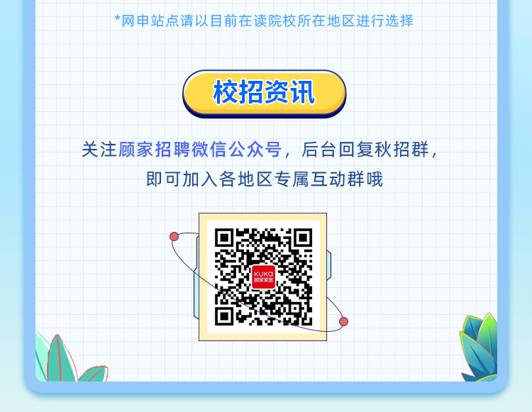 <p>*|网申站点请以目前三读院校|沂生地区进行选择</p>
<table>
<tr><td colspan="2"></td>
<td></td>
<td></td>
<td></td>
<td></td>
<td></td>
<td></td>
<td></td>
<td></td>
<td></td>
<td></td>
<td></td>
<td></td>
<td></td>
<td></td>
<td></td>
<td colspan="2"></td>
<td colspan="3"></td>
<td></td>
</tr>
<tr><td colspan="5"></td>
<td></td>
<td colspan="16"></td>
<td></td>
</tr>
<tr><td colspan="5"></td>
<td></td>
<td colspan="16"></td>
<td></td>
</tr>
<tr><td colspan="5"></td>
<td></td>
<td colspan="16"></td>
<td></td>
</tr>
<tr><td colspan="22"></td>
<td></td>
</tr>
<tr><td colspan="22">( 校招资讯 )</td>
<td></td>
</tr>
<tr><td colspan="22">l</td>
<td></td>
</tr>
<tr><td colspan="5"></td>
<td colspan="3"></td>
<td colspan="3"></td>
<td colspan="3"></td>
<td colspan="8"></td>
<td></td>
</tr>
<tr><td colspan="5"></td>
<td colspan="3"></td>
<td colspan="2"></td>
<td></td>
<td colspan="3"></td>
<td colspan="8"></td>
<td></td>
</tr>
<tr><td colspan="11">关注顾家招聘微信公众号,</td>
<td rowspan="2" colspan="9">后台回复秋招群,</td>
<td colspan="2"></td>
<td></td>
</tr>
<tr><td colspan="11"></td>
<td colspan="2"></td>
<td></td>
</tr>
<tr><td colspan="2"></td>
<td rowspan="2" colspan="2">即可</td>
<td rowspan="2" colspan="13">加入各地区专属互动群哦</td>
<td colspan="5"></td>
<td></td>
</tr>
<tr><td colspan="2"></td>
<td colspan="5"></td>
<td></td>
</tr>
<tr><td colspan="6"></td>
<td colspan="2"></td>
<td colspan="2"></td>
<td></td>
<td colspan="11"></td>
<td></td>
</tr>
<tr><td colspan="6"></td>
<td colspan="2"></td>
<td colspan="2"></td>
<td></td>
<td colspan="11"></td>
<td></td>
</tr>
<tr><td colspan="3"></td>
<td colspan="2">P</td>
<td></td>
<td rowspan="7" colspan="6">☐ 0</td>
<td colspan="10"></td>
<td></td>
</tr>
<tr><td colspan="5"></td>
<td rowspan="2"></td>
<td colspan="10"></td>
<td></td>
</tr>
<tr><td colspan="5"></td>
<td colspan="10">)</td>
<td></td>
</tr>
<tr><td colspan="6"></td>
<td colspan="10"></td>
<td></td>
</tr>
<tr><td colspan="6"></td>
<td colspan="10">)</td>
<td></td>
</tr>
<tr><td colspan="6"></td>
<td colspan="10"></td>
<td></td>
</tr>
<tr><td colspan="6"></td>
<td colspan="2">\\</td>
<td></td>
<td></td>
<td></td>
<td></td>
<td></td>
<td></td>
<td></td>
<td></td>
<td rowspan="2"></td>
</tr>
<tr><td>I</td>
<td>I</td>
<td colspan="20"></td>
</tr>
<tr><td colspan="2"></td>
<td></td>
<td colspan="12"></td>
<td colspan="5"></td>
<td></td>
<td colspan="2"></td>
</tr>
</table>