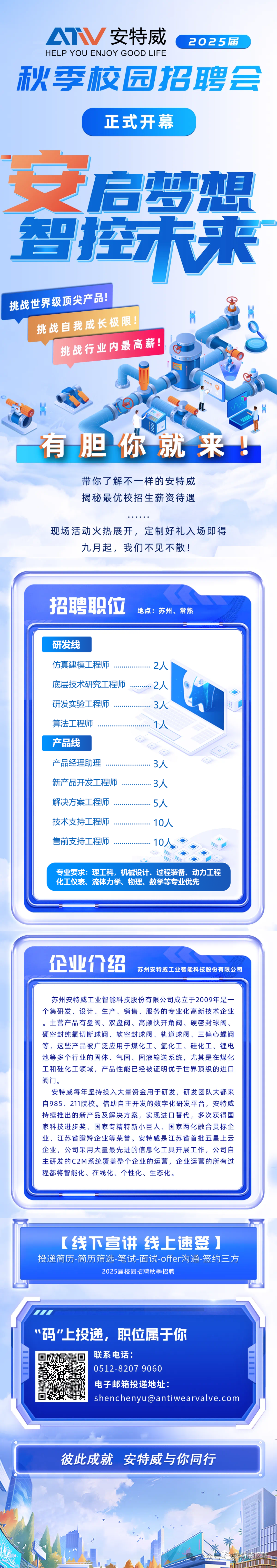 <p>A安特威</p>
<p>2025届</p>
<p>HELP YOU ENJOY GOOD LIFE</p>
<p>秋季校园招聘会</p>
<p>正式开幕</p>
<p>癌某架</p>
<p>一</p>
<p>挑战世界级顶尖产品!</p>
<p>挑战自我成长极限!</p>
<p>挑战行业内最高薪!</p>
<p>有胆你就来!</p>
<p>带你了解不一样的安特威<br/>揭秘最优校招生薪资待遇</p>
<p>现场活动火热展开，定制好礼入场即得</p>
<p>九月起，我们不见不散!</p>
<p>招聘职位</p>
<p>地点:苏州、常熟</p>
<p>研发线</p>
<p>仿真建模工程师<br/>底层技术研究工程师<br/>研发实验工程师<br/>算法工程师</p>
<p>产品线</p>
<p>产品经理助理<br/>新产品开发工程师<br/>解决方案工程师<br/>技术支持工程师<br/>售前支持工程师</p>
<p>2人</p>
<p>2人</p>
<p>3人</p>
<p>1人</p>
<p>3人</p>
<p>3人</p>
<p>5人</p>
<p>10人</p>
<p>10</p>
<p>专业要求:理工科，机械设计、过程装备、动力工程<br/>化工仪表、流体力学、物理、数学等专业优先</p>
<p>企业价绍</p>
<p>苏州安特威工业智能科技股份有限公司</p>
<p>苏州安特威工业智能科技股份有限公司成立于2009年是一<br/>个集研发、设计、生产、销售、服务的专业化高新技术企业<br/>主营产品有盘阀、双盘阀、高频快开角阀、硬密封球阀、<br/>硬密封纯氧切断球阀、软密封球阀、轨道球阀、三偏心蝶阀<br/>等，这些产品被广泛应用于煤化工、氢化工、硅化工、锂电<br/>池等多个行业的固体、气固、固液输送系统，尤其是在煤化<br/>工和硅化工领域，产品性能已经被证明优于世界顶级的进口<br/>阀门。</p>
<p>安特威每年坚持投入大量资金用于研发，研发团队大都来<br/>自985、211院校。借助自主开发的数字化研发平台，安特威<br/>持续推出的新产品及解决方案，实现进口替代，多次获得国<br/>家科技进步奖、国家专精特新小巨人、国家两化融合贯标企<br/>业、江苏省瞪羚企业等荣誉。安特威是江苏省首批五星上云<br/>企业，公司采用大量最先进的信息化工具开展工作，公司自<br/>主研发的C2M系统覆盖整个企业的运营，企业运营的所有过<br/>程都将智能化、在线化、个性化、生态化。</p>
<p>[线下宣讲线上速签]<br/>投递简历-简历筛选-笔试-面试-offer沟通-签约三方</p>
<p>2025届校园招聘秋季招聘</p>
<p>“码"上投递，职位属于你</p>
<p>联系电话:</p>
<p>0512-8207 9060</p>
<p>电子邮箱投递地址:</p>
<p>shenchenyu@antiwearvalve.com</p>
<p>彼此成就安特威与你同行</p>
