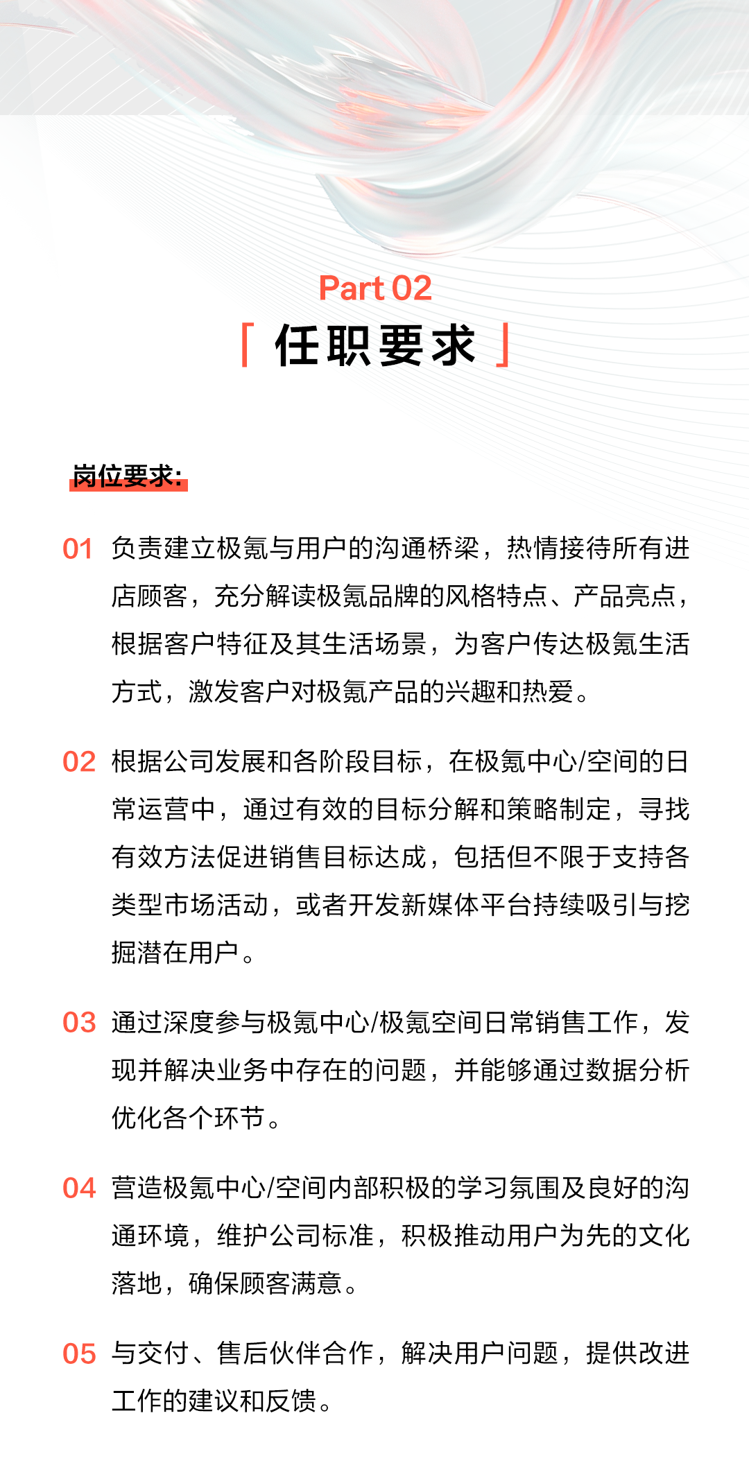 <p>Part 02</p>
<p>任职要求</p>
<p>岗位要求:</p>
<p>01负责建立极氪与用户的沟通桥梁，热情接待所有进</p>
<p>店顾客，充分解读极氪品牌的风格特点、产品亮点，<br/>根据客户特征及其生活场景，为客户传达极氪生活<br/>方式，激发客户对极氪产品的兴趣和热爱。</p>
<p>02根据公司发展和各阶段目标，在极氪中心/空间的日</p>
<p>常运营中，通过有效的目标分解和策略制定，寻找<br/>有效方法促进销售目标达成，包括但不限于支持各<br/>类型市场活动，或者开发新媒体平台持续吸引与挖<br/>掘潜在用户。</p>
<p>03 通过深度参与极氪中心/极氪空间日常销售工作，发</p>
<p>现并解决业务中存在的问题，并能够通过数据分析<br/>优化各个环节。</p>
<p>04营造极氪中心/空间内部积极的学习氛围及良好的沟</p>
<p>通环境，维护公司标准，积极推动用户为先的文化<br/>落地，确保顾客满意。</p>
<p>05与交付、售后伙伴合作，解决用户问题，提供改进<br/>工作的建议和反馈。</p>
