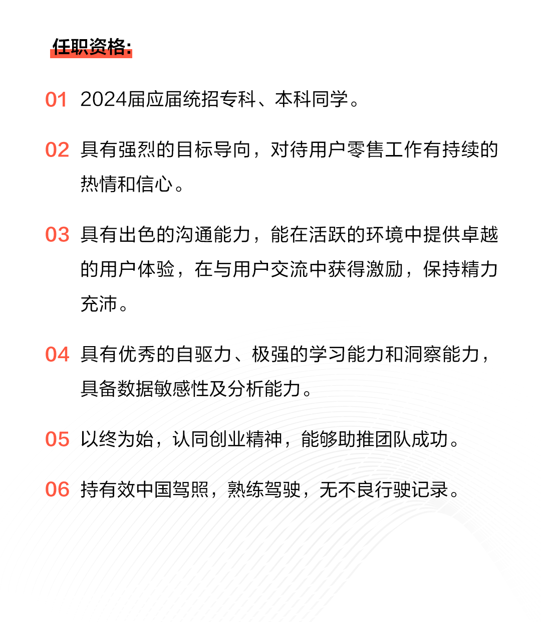 <p>任职资格:</p>
<p>012024届应届统招专科、本科同学。</p>
<p>02具有强烈的目标导向，对待用户零售工作有持续的<br/>热情和信心。</p>
<p>03具有出色的沟通能力，能在活跃的环境中提供卓越</p>
<p>的用户体验，在与用户交流中获得激励，保持精力<br/>充沛。</p>
<p>具有优秀的自驱力、极强的学习能力和洞察能力，<br/>具备数据敏感性及分析能力。</p>
<p>05以终为始，认同创业精神，能够助推团队成功。<br/>06持有效中国驾照，熟练驾驶，无不良行驶记录。</p>
