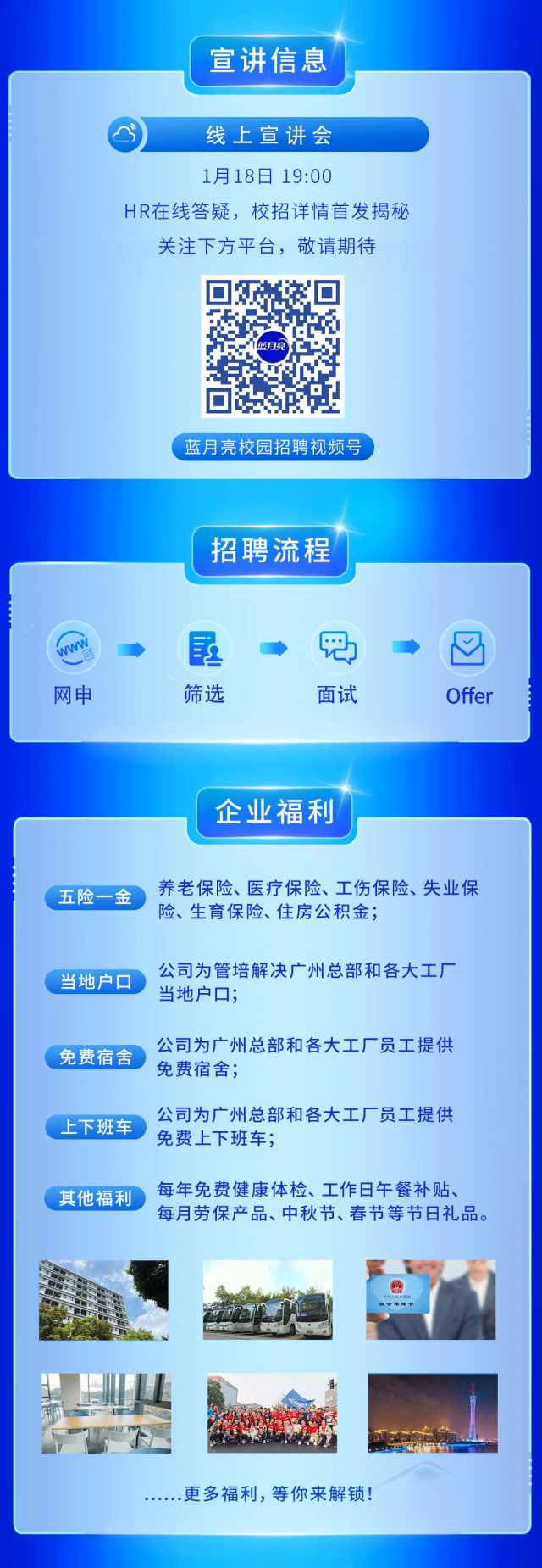<p>宣讲信息</p>
<p>今线上宣讲会</p>
<p>1月18日19:00</p>
<p>HR在线答疑,校招详情首发揭秘</p>
<p>关注下方平台,敬请期待</p>
<p>亮</p>
<p>蓝月亮校园招聘视频号 </p>
<p>招聘流程</p>
<p>吧☐</p>
<p>网申筛选面试Offer</p>
<p>企业福利</p>
<p>五险一金养老保险、医疗保险、工伤保险、失业保</p>
<p>险、生育保险、住房公积金;</p>
<p>当地户☐ 公司为管培解决广州总部和各大工厂</p>
<p>当地户☐;</p>
<p>公司为广州总部和各大工厂员工提供</p>
<p>.免费宿舍免费宿舍;</p>
<p>公司为广州总部和各大工厂员工提供</p>
<p>上下班车 免费上下班车;</p>
<p>其他福利 每年免费健康体检、工作日午餐补贴、</p>
<p>每月劳保产品、中秋节、春节等节日礼品。</p>
<p>电者销障卡</p>
<p>....更多福利,等你来解锁!</p>
