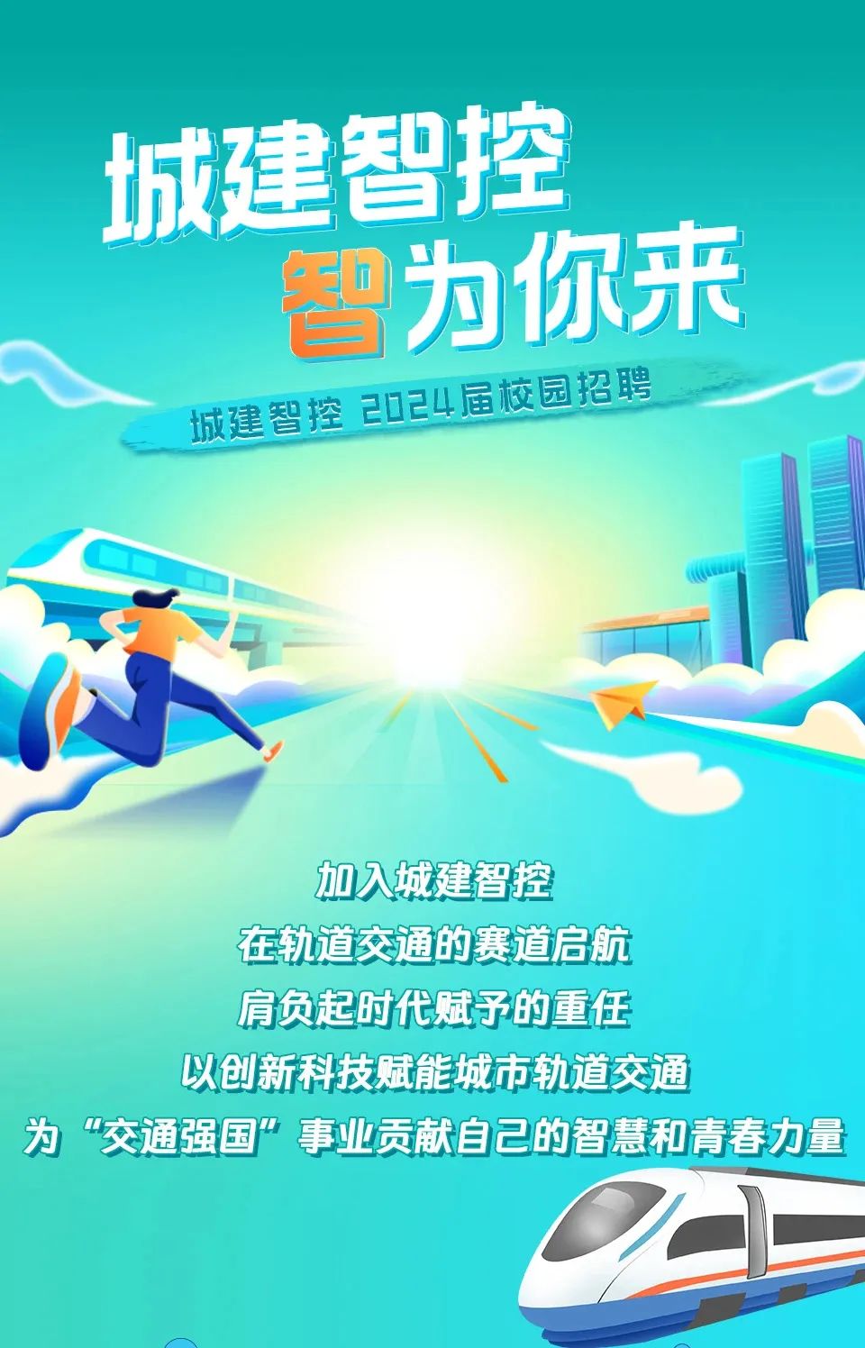 <p>城建智</p>
<p>为你来</p>
<p>为“交通强国”事业贡献自己的智慧和青春力量</p>

<table>
<tr><td></td>
<td></td>
<td></td>
</tr>
<tr><td></td>
<td colspan="2">控</td>
</tr>
<tr><td></td>
<td colspan="2"></td>
</tr>
<tr><td>城建智控2024届校园招聘</td>
<td colspan="2">1</td>
</tr>
<tr><td colspan="3">加入城建智控在轨道交通的赛道启航肩负起时代赋予的重任以创新科技赋能城市轨道交通</td>
</tr>
<tr><td colspan="3">O(</td>
</tr>
</table>
