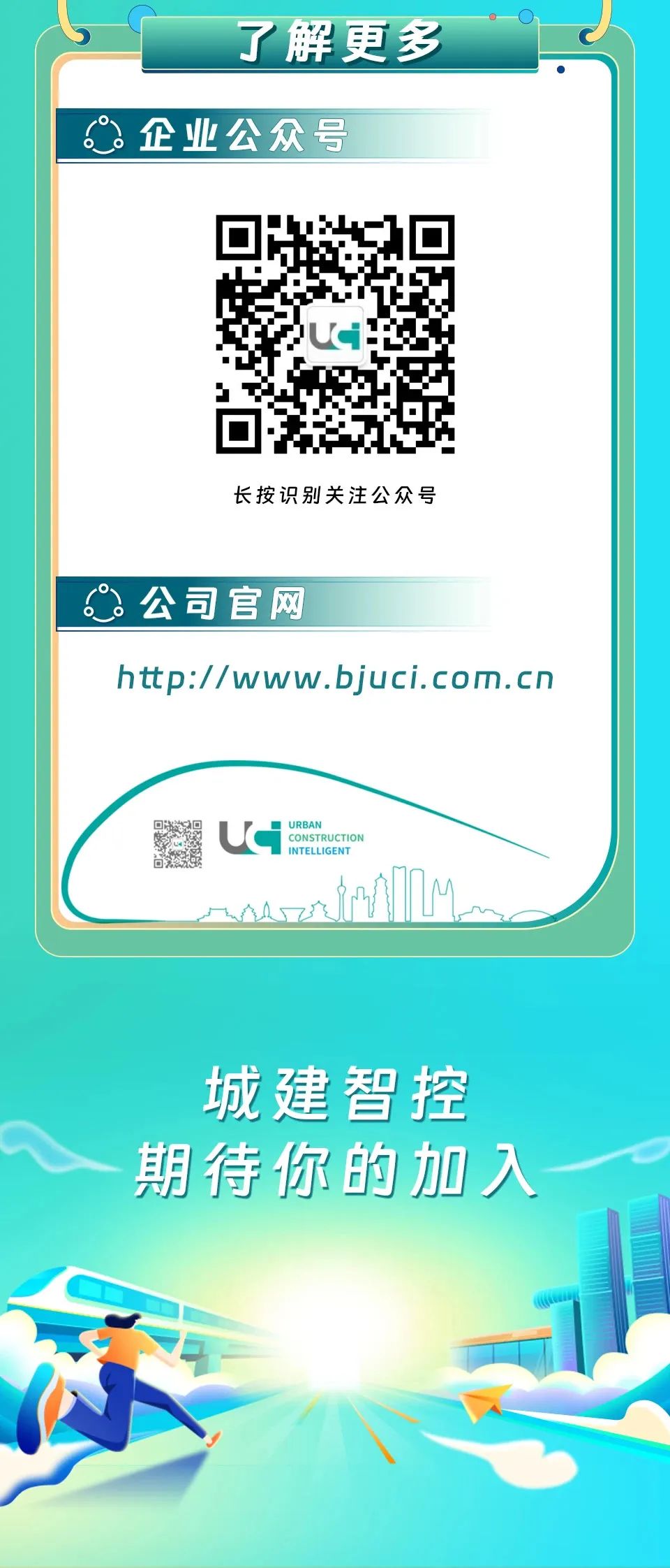 <p>了解更多<br/>企业公众号</p>
<p>长按识别关注公众号</p>
<p>公司官网</p>
<p>http://www.bjuci.com.cn</p>
<p>URBAN</p>
<p>CONSTRUCTIOI<br/>INTELLIGENT</p>
<p>城建智控<br/>期待你的加入</p>
