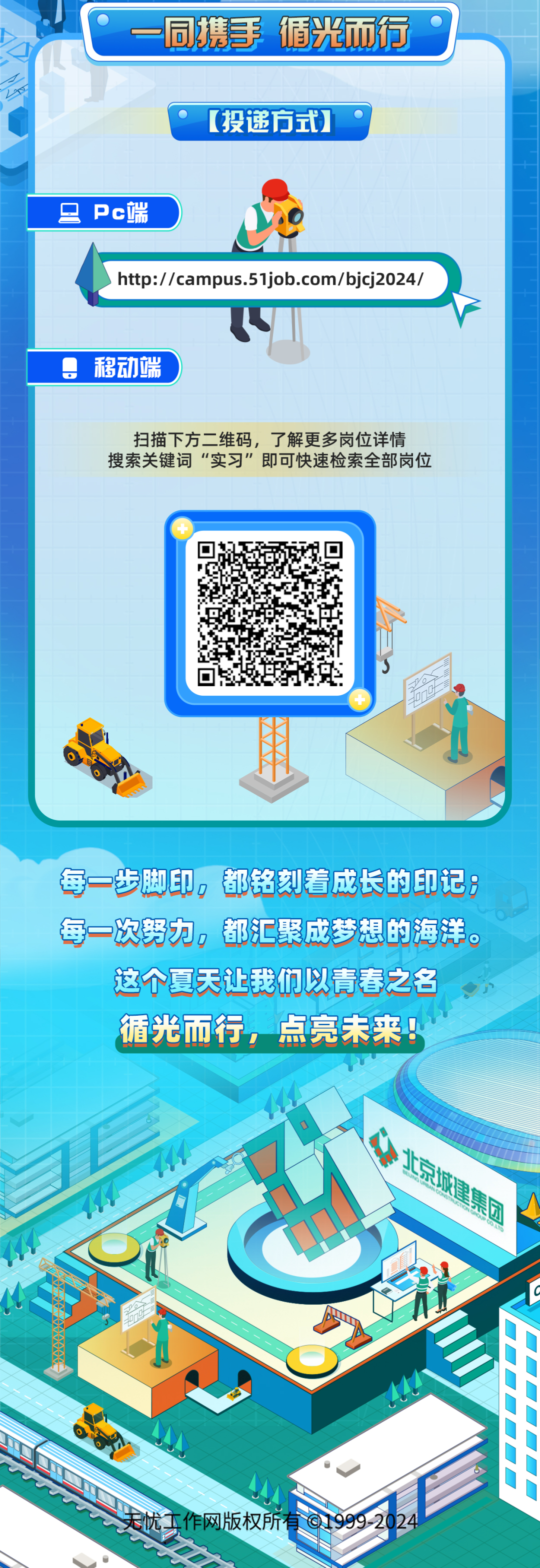 <p>同携手 循光而行<br/>[投递方式)</p>
<p> Pc端</p>
<p>http://campus.51job.com/bjcj2024/</p>
<p>移动端</p>
<p>扫描下方二维码，了解更多岗位详情<br/>搜索关键词“实习”即可快速检索全部岗位</p>
<p>每一步脚印，都铭刻着成长的印记:<br/>每一次努力，都汇聚成梦想的海洋。</p>
<p>这个夏天让我们以青春之名<br/>循光而行，点亮未来!</p>
<p>集</p>
<p> </p>
<p>天忧二<br/>作网版权所1</p>

