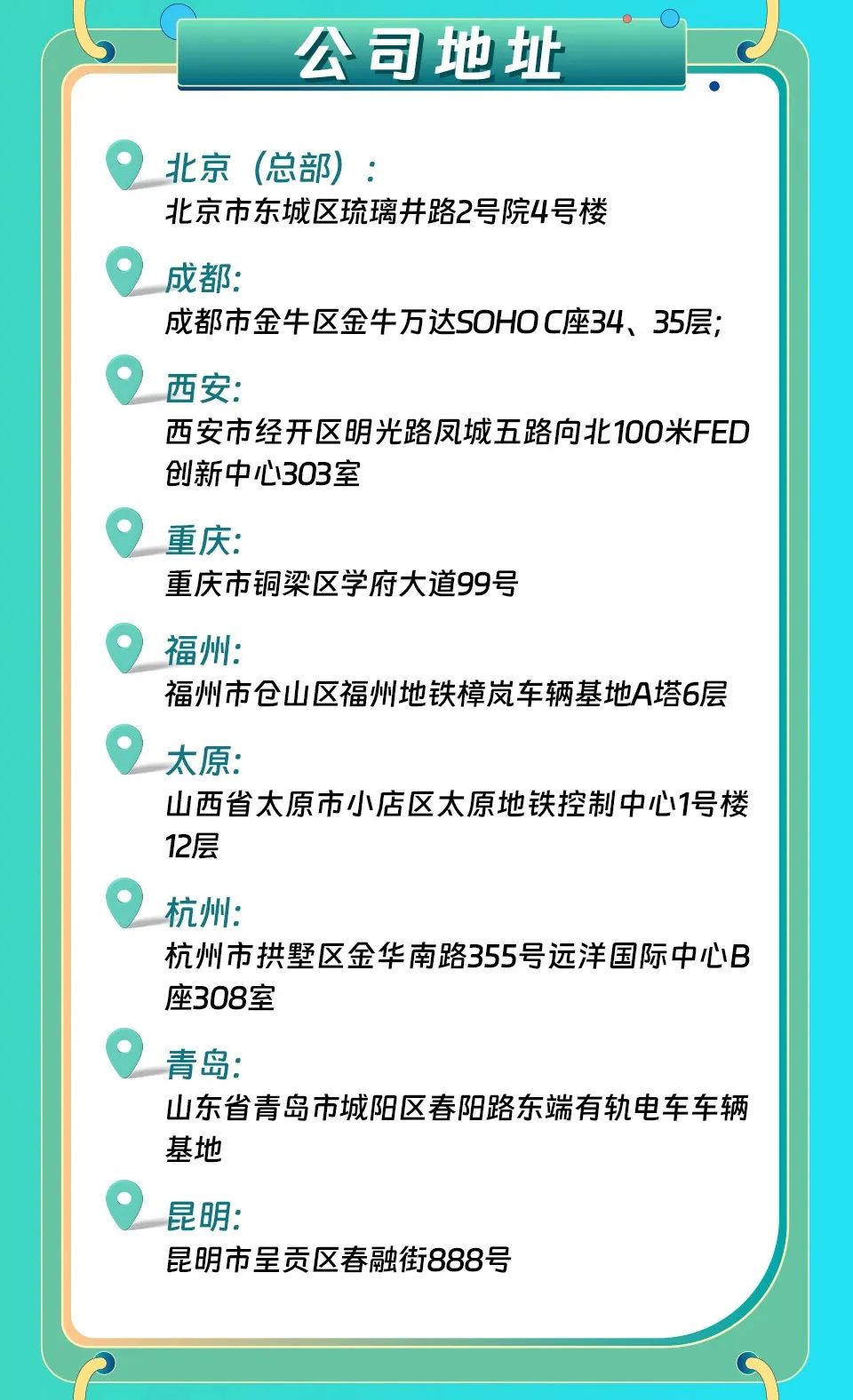 <p>公司地址</p>
<p>北京(总部):</p>
<p>北京市东城区琉璃井路2号院4号楼</p>
<p>成都:</p>
<p>成都市金牛区金牛万达SOHOC座34、35层;<br/>西安:</p>
<p>西安市经开区明光路凤城五路向北100米FED<br/>创新中心303室</p>
<p>重庆:</p>
<p>重庆市铜梁区学府大道99号</p>
<p>福州:</p>
<p>福州市仓山区福州地铁樟岚车辆基地A塔6层<br/>太原:</p>
<p>山西省太原市小店区太原地铁控制中心1号楼<br/>12层</p>
<p>杭州:</p>
<p>杭州市拱墅区金华南路355号远洋国际中心B<br/>座308室</p>
<p>青岛:</p>
<p>山东省青岛市城阳区春阳路东端有轨电车车辆<br/>基地</p>
<p>昆明:</p>
<p>昆明市呈贡区春融街888号</p>
