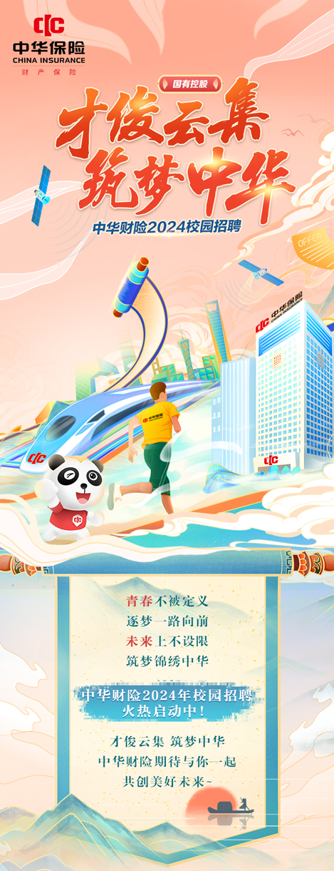 <p>C[c</p>
<p>中华保险</p>
<p>CHINA INSURANCE</p>
<p>国有控股0</p>
<p>才做云集</p>
<p>i筑梦甲华</p>
<p>中华财险2024校园招聘</p>
<p>Clc([C</p>
<p>日</p>
<p>中</p>
<p>5虎3局</p>
<p>青春不被定义</p>
<p>逐梦--路向前</p>
<p>未来上不设限</p>
<p>筑梦锦绣中华</p>
<p>中华财险2024年校园招聘</p>
<p>火热启动中!</p>
<p>才俊云集筑梦中华</p>
<p>中华财险期待与你起</p>
<p>共创美好未来一</p>
