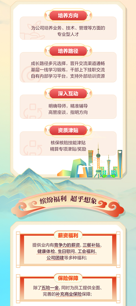 <p>培养方向</p>
<p>为公司培养业务、技术、管理等方面的</p>
<p>专业型人才</p>
<p>培养路径</p>
<p>成长路径多元选择，晋升交流渠道通畅<br/>基层一线学习锻炼，干部上下挂职交流<br/>自有内部学习平台，支持外部培训资源</p>
<p>深入互动</p>
<p>明确导师，精准辅导<br/>高管座谈，指明方向</p>
<p>资质津贴</p>
<p>核保核赔技能津贴<br/>精算专项津贴/奖励</p>
<p>缤纷福利 超乎想象</p>
<p>薪资福利</p>
<p>提供业内有竞争力的薪资、三餐补贴<br/>健康体检、生日慰问、工会福利、<br/>公司团建等多种福利;</p>
<p>保险保障</p>
<p>除了五险一金，同时为员工提供全面、<br/>完善的补充商业保险保障;</p>
