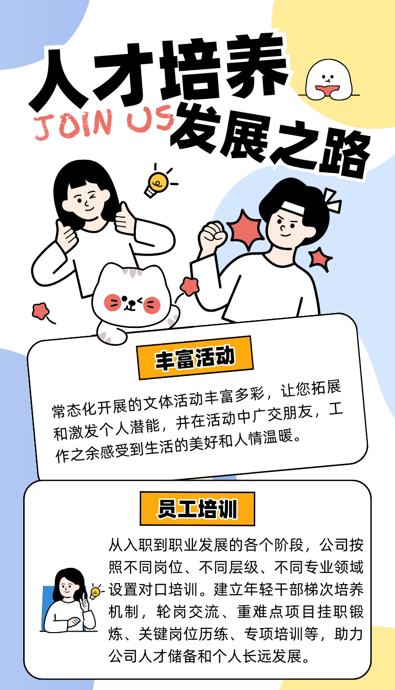 <p>人才培养②</p>
<p>SOMOS发展之路</p>
<p>及( exe</p>
<p>丰富活动</p>
<p>作之余感受常态化开展的文和激发个人潜能,并到生活的美好和人情温暖。体活动丰富多彩,让您拓展井在活动中广交朋友,工</p>
<p>员工培训</p>
<p>从入职到职业发展的各个阶段,公司按</p>
<p>照不同岗位、不同层级、不同专业领域</p>
<p>--设置对☐培训。建立年轻干部梯次培养</p>
<p>机制,轮岗交流、重难点项目挂职锻</p>
<p>炼、关键岗位历练、专项培训等,助力</p>
<p>公司人才储备和个人长远发展。</p>