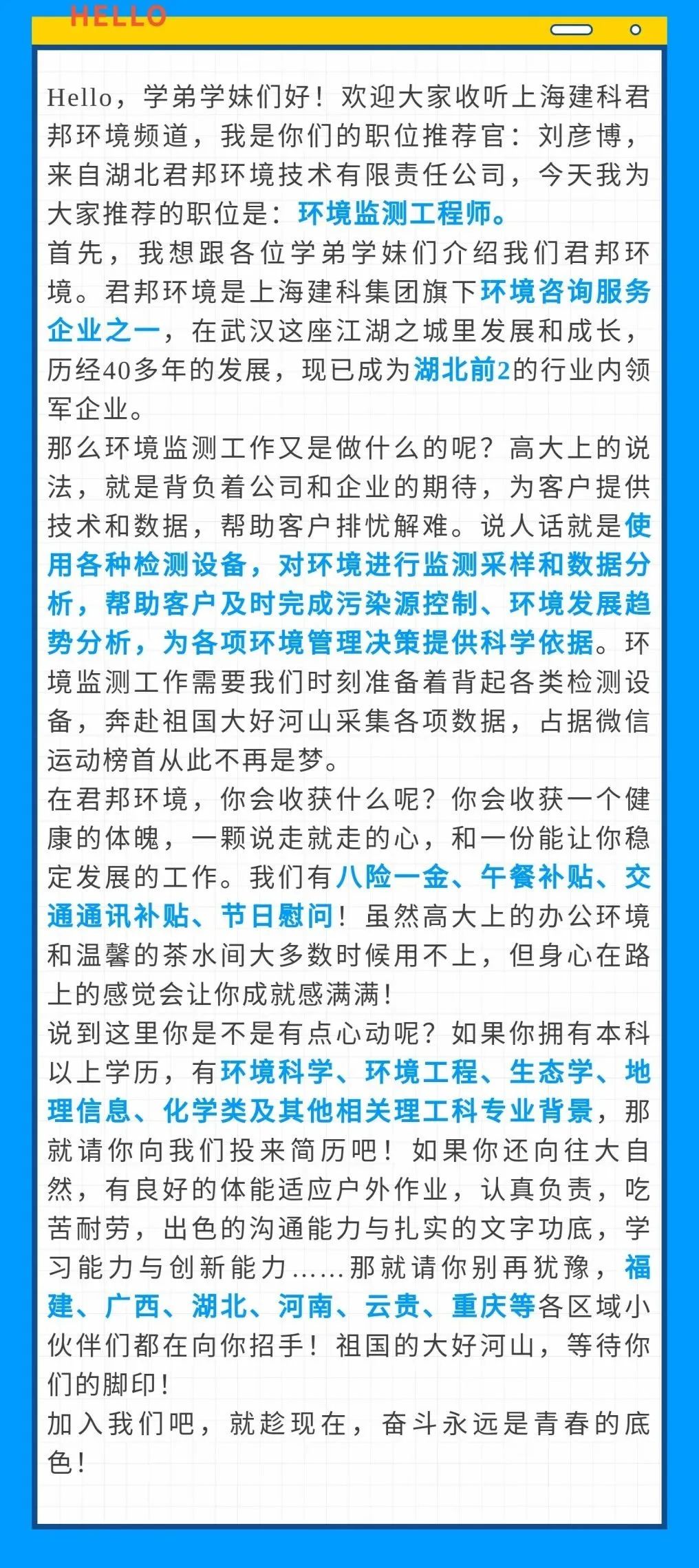<p>HELLO</p>
<p>Hello，学弟学妹们好!欢迎大家收听上海建科君<br/>邦环境频道，我是你们的职位推荐官:刘彦博，<br/>来自湖北君邦环境技术有限责任公司，今天我为<br/>大家推荐的职位是:环境监测工程师。</p>
<p>首先，我想跟各位学弟学妹们介绍我们君邦环<br/>境。君邦环境是上海建科集团旗下环境咨询服务<br/>企业之一，在武汉这座江湖之城里发展和成长，<br/>历经40多年的发展，现已成为湖北前2的行业内领<br/>军企业。</p>
<p>那么环境监测工作又是做什么的呢?高大上的说<br/>法，就是背负着公司和企业的期待，为客户提供<br/>技术和数据，帮助客户排忧解难。说人话就是使<br/>用各种检测设备，对环境进行监测采样和数据分<br/>析，帮助客户及时完成污染源控制、环境发展趋<br/>势分析，为各项环境管理决策提供科学依据。环<br/>境监测工作需要我们时刻准备着背起各类检测设<br/>备，奔赴祖国大好河山采集各项数据，占据微信<br/>运动榜首从此不再是梦。</p>
<p>在君邦环境，你会收获什么呢?你会收获一个健<br/>康的体魄，一颗说走就走的心，和一份能让你稳<br/>定发展的工作。我们有八险一金、午餐补贴、交<br/>通通讯补贴、节日慰问!虽然高大上的办公环境<br/>和温馨的茶水间大多数时候用不上，但身心在路<br/>上的感觉会让你成就感满满!</p>
<p>说到这里你是不是有点心动呢?如果你拥有本科<br/>以上学历，有环境科学、环境工程、生态学、地<br/>理信息、化学类及其他相关理工科专业背景，那<br/>就请你向我们投来简历吧!如果你还向往大自<br/>然，有良好的体能适应户外作业，认真负责，吃<br/>苦耐劳，出色的沟通能力与扎实的文字功底，学<br/>习能力与创新能力<br/>.那就请你别再犹豫，福<br/>建、广西、湖北、河南、云贵、重庆等各区域小<br/>伙伴们都在向你招手!祖国的大好河山，等待你<br/>们的脚印!</p>
<p>加入我们吧，就趁现在，奋斗永远是青春的底<br/>色!</p>
