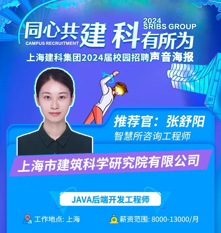 <p>?sGROUP</p>
<p>同心共建科有所为</p>
<p>CAMPUS RECRUITMENT</p>
<p>上海建科集团2024届校园招聘声音海报</p>
<p>\'妇</p>
<p>推荐官:张舒阳</p>
<p>智慧所咨询.工程师</p>
<p>上海市建筑科学研究院有限公司</p>
<p>JAVA后端开发工程师</p>
<p>。工作地点:上海O薪资范围: 8000-13000月</p>