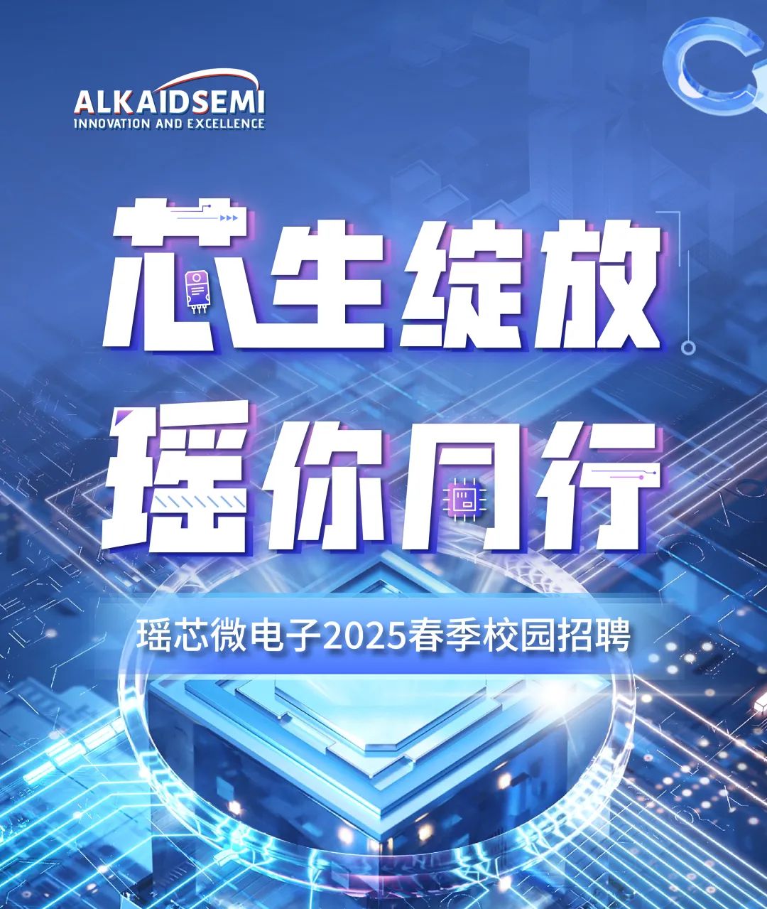 <p>ALK AIDSEMIINNOVATION AND EXCELLENCE</p>
<p>瑶你同行</p>

<table>
<tr><td colspan="3"></td>
<td></td>
</tr>
<tr><td>i</td>
<td>生</td>
<td>绽</td>
<td>放</td>
</tr>
<tr><td></td>
<td></td>
<td></td>
<td></td>
</tr>
<tr><td></td>
<td></td>
<td></td>
<td></td>
</tr>
<tr><td></td>
<td></td>
<td></td>
<td></td>
</tr>
<tr><td></td>
<td></td>
<td></td>
<td></td>
</tr>
<tr><td></td>
<td>芯微电子2025</td>
<td>春季校</td>
<td></td>
</tr>
<tr><td></td>
<td></td>
<td></td>
<td>园招聘</td>
</tr>
<tr><td></td>
<td colspan="3"></td>
</tr>
</table>
