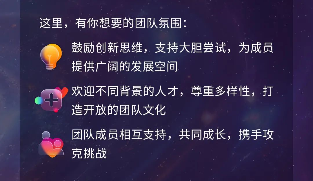 <p>这里，有你想要的团队氛围:</p>
<p>鼓励创新思维，支持大胆尝试，为成员<br/>提供广阔的发展空间</p>
<p>欢迎不同背景的人才，尊重多样性，打<br/>造开放的团队文化</p>
<p>团队成员相互支持，共同成长，携手攻<br/>克挑战</p>
