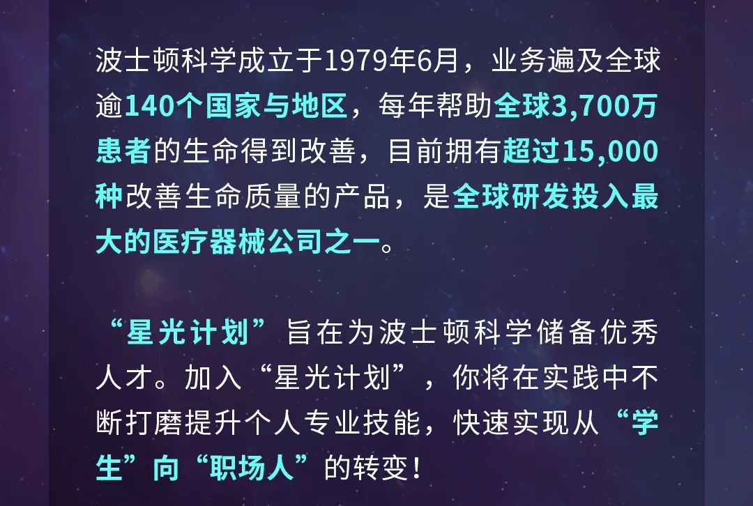 <p>波士顿科学成立于1979年6月，业务遍及全球<br/>逾140个国家与地区，每年帮助全球3,700万<br/>患者的生命得到改善，目前拥有超过15,000<br/>种改善生命质量的产品，是全球研发投入最<br/>大的医疗器械公司之一。</p>
<p>“星光计划”旨在为波士顿科学储备优秀<br/>人才。加入“星光计划”，你将在实践中不<br/>断打磨提升个人专业技能，快速实现从“学<br/>生”向“职场人”的转变!</p>
