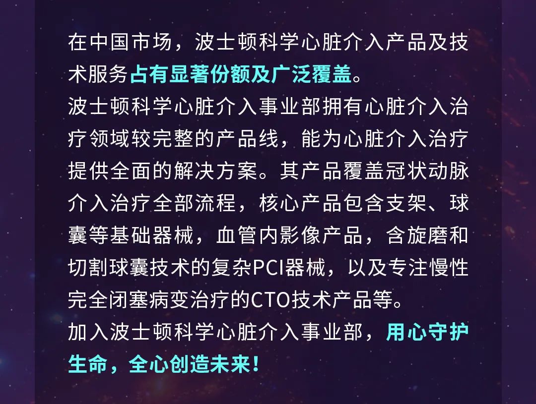 <p>在中国市场，波士顿科学心脏介入产品及技<br/>术服务占有显著份额及广泛覆盖。</p>
<p>波士顿科学心脏介入事业部拥有心脏介入治<br/>疗领域较完整的产品线，能为心脏介入治疗<br/>提供全面的解决方案。其产品覆盖冠状动脉<br/>介入治疗全部流程，核心产品包含支架、球<br/>囊等基础器械，血管内影像产品，含旋磨和<br/>切割球囊技术的复杂PCI器械，以及专注慢性<br/>完全闭塞病变治疗的CTO技术产品等。</p>
<p>加入波士顿科学心脏介入事业部，用心守护<br/>生命，全心创造未来!</p>
