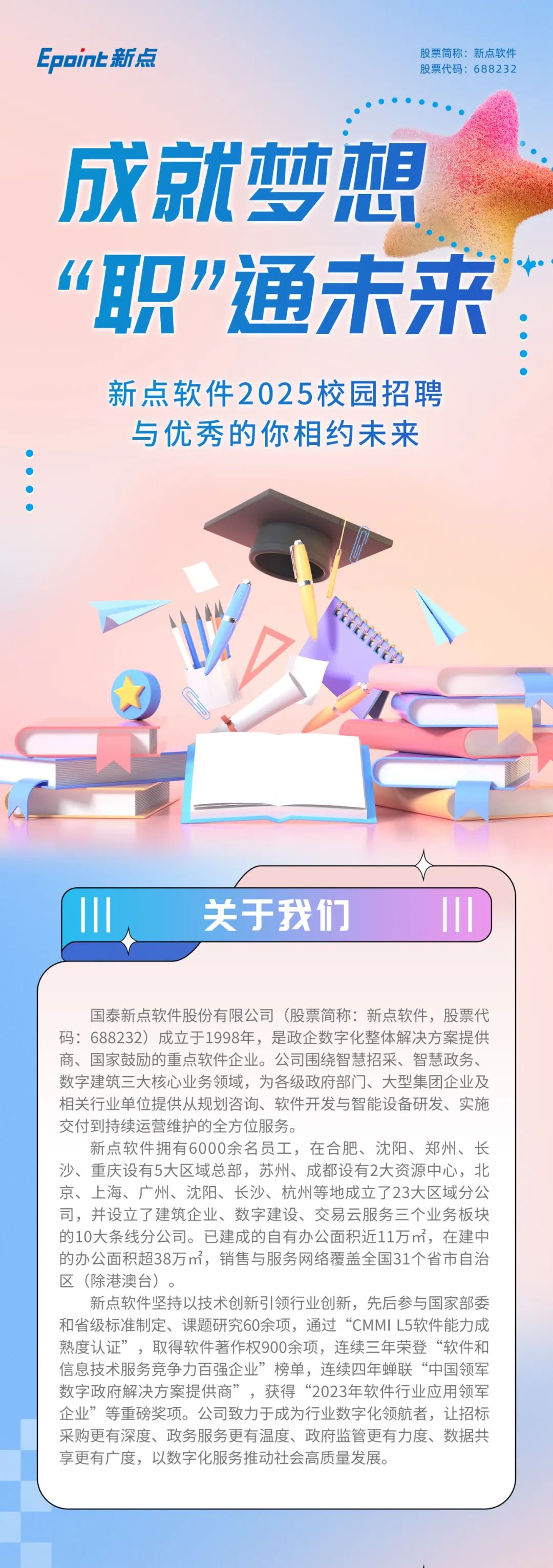<p>Epoin上新点</p>
<p>股票简称:新点软件<br/>股票代码.688232</p>
<p>成就梦想<br/>“职”通未来:</p>
<p>新点软件2025校园招聘<br/>与优秀的你相约未来</p>
<p>关于我们</p>
<p>国泰新点软件股份有限公司(股票简称:新点软件，股票代<br/>码:688232)成立于1998年，是政企数字化整体解决方案提供<br/>商、国家鼓励的重点软件企业。公司围绕智慧招采、智慧政务、<br/>数字建筑三大核心业务领域，为各级政府部门、大型集团企业及<br/>相关行业单位提供从规划咨询、软件开发与智能设备研发、实施<br/>交付到持续运营维护的全方位服务。</p>
<p>新点软件拥有6000余名员工，在合肥、沈阳、郑州、长<br/>沙、重庆设有5大区域总部，苏州、成都设有2大资源中心，北<br/>京、上海、广州、沈阳、长沙、杭州等地成立了23大区域分公<br/>司，并设立了建筑企业、数字建设、交易云服务三个业务板块<br/>的10大条线分公司。已建成的自有办公面积近11万m，在建中<br/>的办公面积超38万m，销售与服务网络覆盖全国31个省市自治<br/>区(除港澳台)。</p>
<p>新点软件坚持以技术创新引领行业创新，先后参与国家部委<br/>和省级标准制定、课题研究60余项，通过“CMMIL5软件能力成<br/>熟度认证”，取得软件著作权900余项，连续三年荣登“软件和<br/>信息技术服务竞争力百强企业”榜单，连续四年蝉联“中国领军<br/>数字政府解决方案提供商”，获得“2023年软件行业应用领军<br/>企业”等重磅奖项。公司致力于成为行业数字化领航者，让招标<br/>采购更有深度、政务服务更有温度、政府监管更有力度、数据共<br/>享更有广度，以数字化服务推动社会高质量发展。</p>

