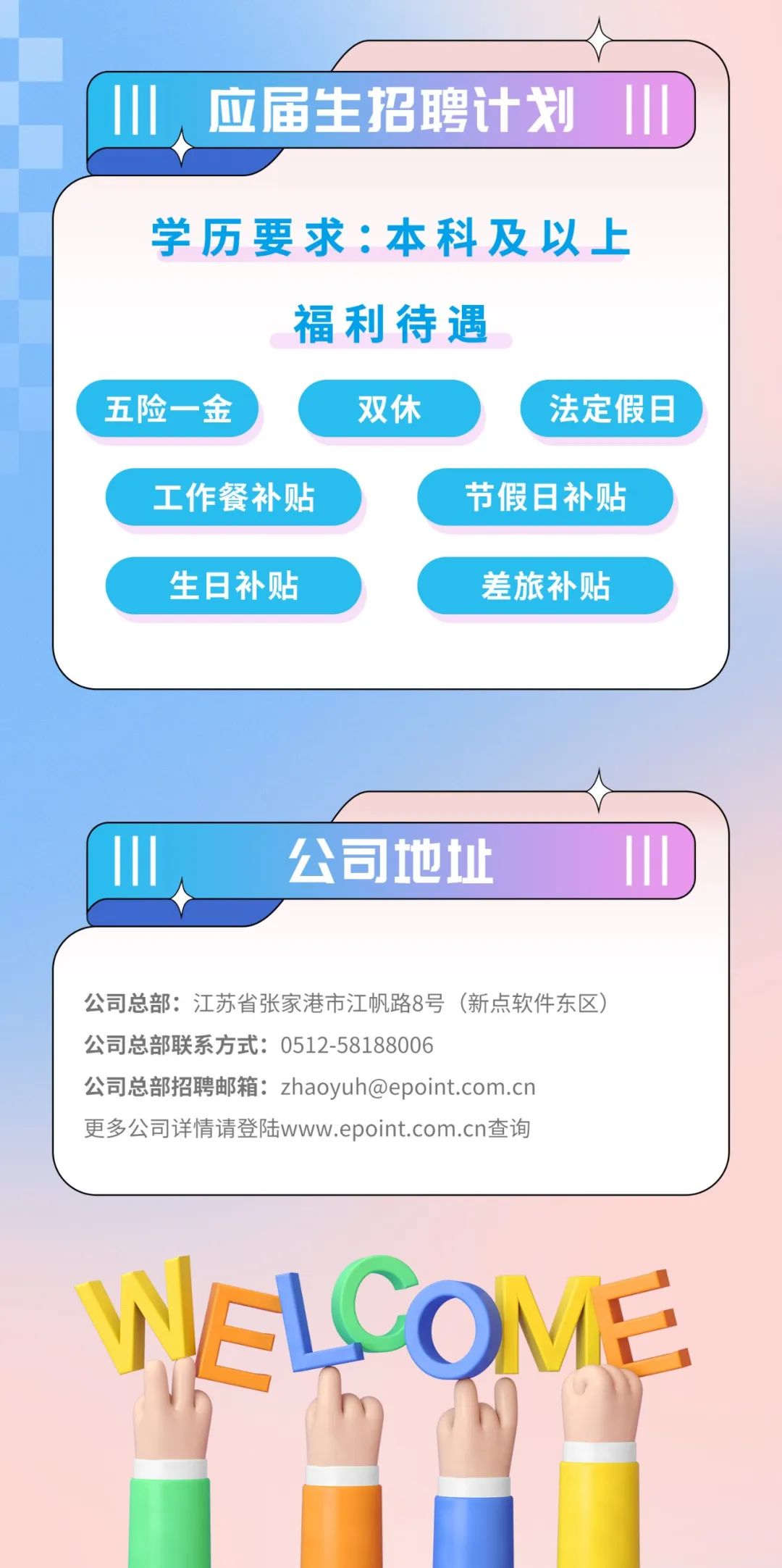<p>H、<br/>应届生招聘计划</p>
<p>学历要求:本科及以上</p>
<p>福利待遇</p>
<p>五险一金</p>
<p>双休</p>
<p>法定假日</p>
<p>工作餐补贴</p>
<p>节假日补贴</p>
<p>生日补贴</p>
<p>差旅补贴</p>
<p>公司地址</p>
<p>公司总部:江苏省张家港市江帆路8号(新点软件东区)<br/>公司总部联系方式:0512-58188006</p>
<p>公司总部招聘邮箱:zhaoyuh@epoint.com.cn<br/>更多公司详情请登陆www.epoint.com.cn查询</p>
<p>ELCOME</p>
