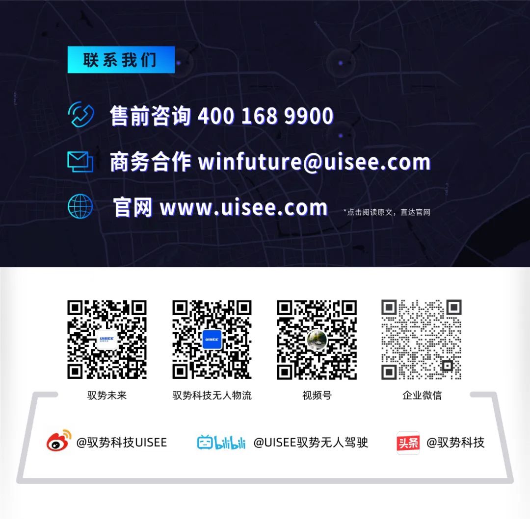 <p>联系我们</p>
<p>售前咨询 400 168 9900</p>
<p>商务合作winfuture@uisee.com<br/>官网www.uisee.com<br/>*点击阅读原文,直达官网</p>
<p>驭势未来</p>
<p>驭势科技无人物流</p>
<p>视频号</p>
<p>@驭势科技UISEE<br/>bl@UISEE驭势无人驾驶</p>
<p>企业微信</p>
<p>头条<br/>@驭势科技</p>