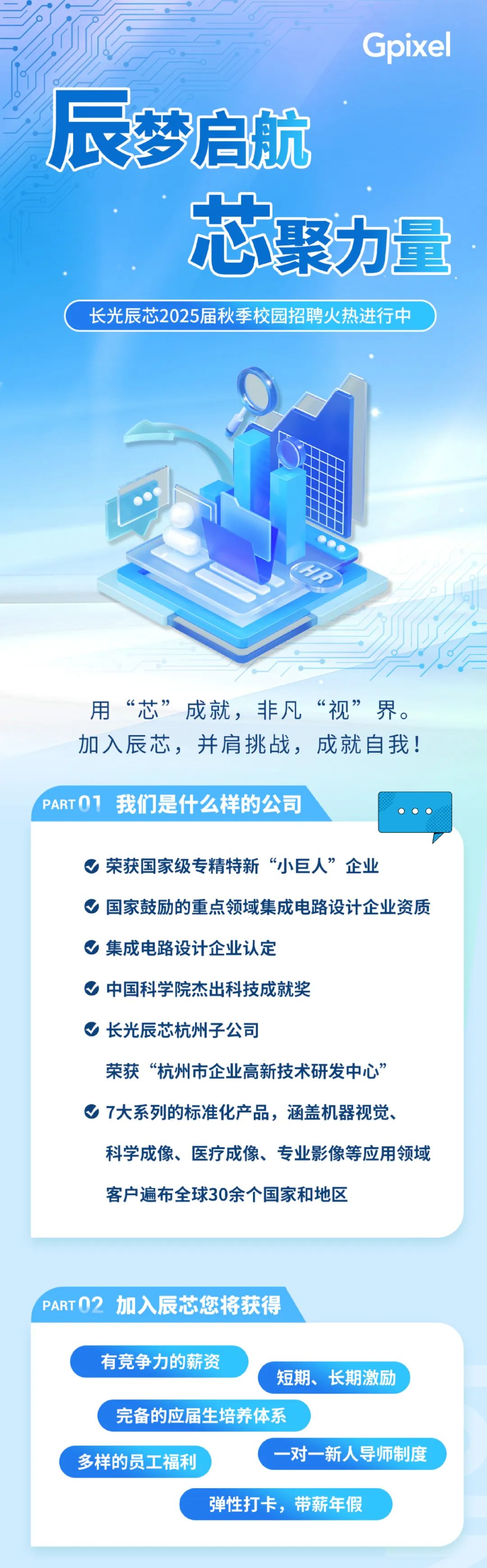 <p>Gpixel</p>
<p>辰梦启航</p>
<p>芯聚力量<br/>长光辰芯2025届秋季校园招聘火热进行中</p>
<p> </p>
<p>用“芯”成就，非凡“视”界。<br/>加入辰芯，并肩挑战，成就自我!</p>
<p>PARTO1我们是什么样的公司</p>
<p>荣获国家级专精特新“小巨人”企业</p>
<p>国家鼓励的重点领域集成电路设计企业资质<br/>集成电路设计企业认定</p>
<p>中国科学院杰出科技成就奖</p>
<p>长光辰芯杭州子公司</p>
<p>荣获“杭州市企业高新技术研发中心”<br/>7大系列的标准化产品，涵盖机器视觉、</p>
<p>科学成像、医疗成像、专业影像等应用领域<br/>客户遍布全球30余个国家和地区</p>
<p>PART02 加入辰芯您将获得</p>
<p>有竞争力的薪资</p>
<p>短期、长期激励</p>
<p>完备的应届生培养体系</p>
<p>多样的员工福利</p>
<p>-对一新人导师制度</p>
<p>弹性打卡，带薪年假</p>
