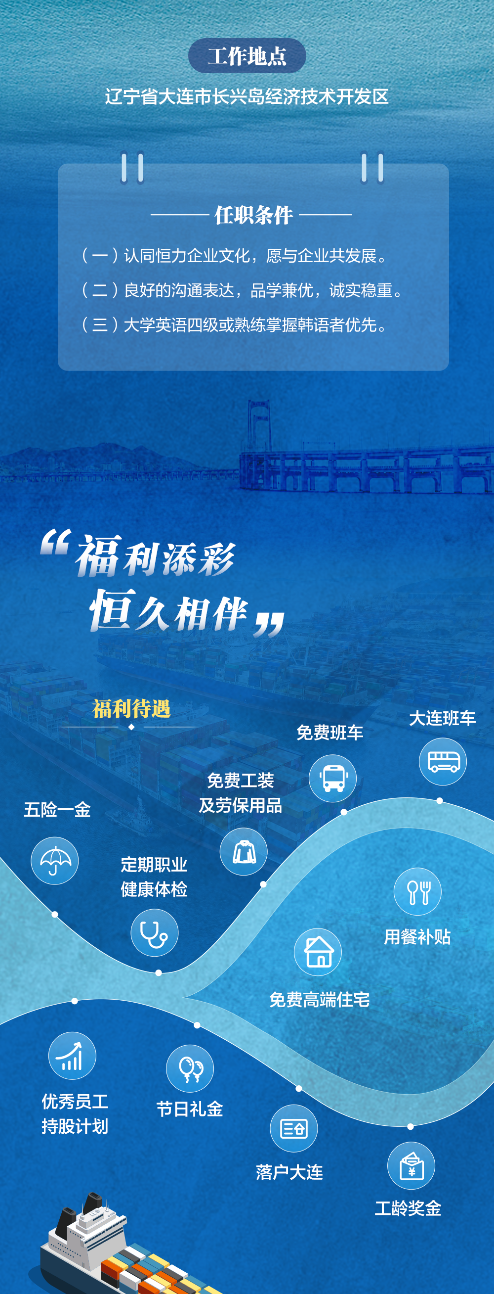 <p>工作地点</p>
<p>辽宁省大连市长兴岛经济技术开发区</p>
<p>11</p>
<p>11</p>
<p>任职条件</p>
<p>(一)认同恒力企业文化，愿与企业共发展。<br/>(二)良好的沟通表达，品学兼优，诚实稳重。<br/>(三)大学英语四级或熟练掌握韩语者优先。</p>
<p>“福利添彩<br/>恒久相伴”</p>
<p>福利待遇</p>
<p>免费班车</p>
<p>五险一金</p>
<p>免费工装<br/>及劳保用品</p>
<p>定期职业<br/>健康体检</p>
<p>09</p>
<p>m</p>
<p> </p>
<p>大连班车</p>
<p> </p>
<p>84<br/>用餐补贴</p>
<p>免费高端住宅</p>
<p>优秀员工<br/>持股计划</p>
<p>节日礼金</p>
<p>落户大连</p>
<p>工龄奖金</p>
