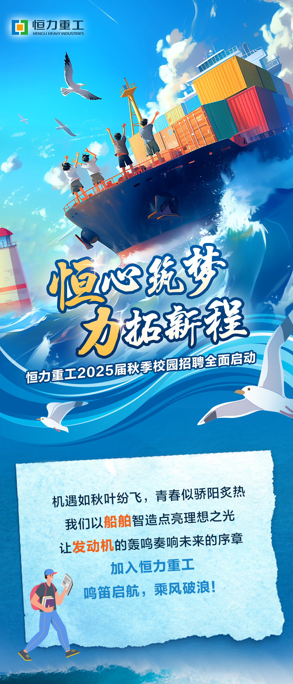 <p>恒力重工<br/>HENGLI HEAVY<br/>INDUSTRIES</p>
<p>恒心统梦</p>
<p>力拓新程<br/>恒力重工2025届秋季校园招聘全面启动</p>
<p>机遇如秋叶纷飞，青春似骄阳炙热<br/>我们以船舶智造点亮理想之光<br/>让发动机的轰鸣奏响未来的序章<br/>加入恒力重工</p>
<p>鸣笛启航，乘风破浪!</p>
