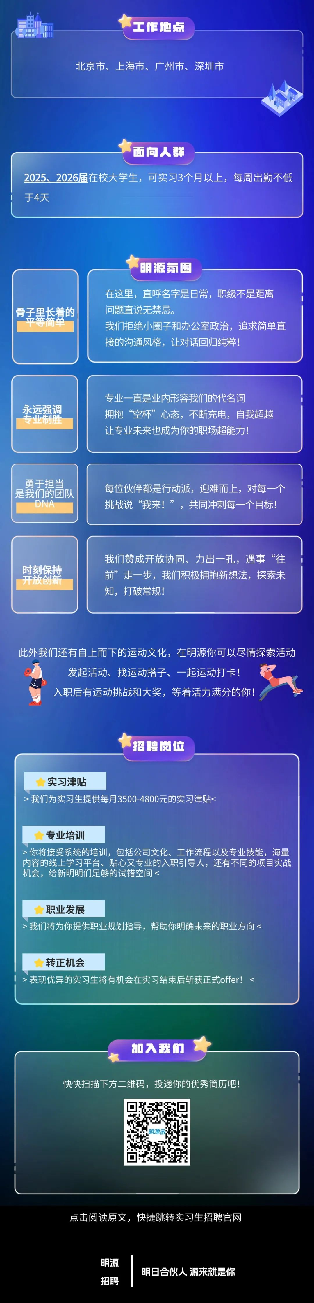 <p>工作地点</p>
<p>北京市、上海市、广州市、深圳市</p>
<p>面向人群</p>
<p>2025、2026届在校大学生，可实习3个月以上，每周出勤不低<br/>于4天</p>
<p>明源氛围</p>
<p>骨子黑长着的</p>
<p>手间甲</p>
<p>在这里，直呼名字是日常，职级不是距离<br/>问题直说无禁忌。</p>
<p>我们拒绝小圈子和办公室政治，追求简单直<br/>接的沟通风格，让对话回归纯粹!</p>
<p>永远强调</p>
<p>专业制旺<br/>，</p>
<p>专业一直是业内形容我们的代名词</p>
<p>拥抱“空杯”心态，不断充电，自我超越<br/>让专业未来也成为你的职场超能力!</p>
<p>勇于担当<br/>是我们的团队<br/>DNA</p>
<p>每位伙伴都是行动派，迎难而上，对每<br/>挑战说“我来!”，共同冲刺每一个目标!</p>
<p>时刻保持<br/>开放创新</p>
<p>我们赞成开放协同、力出一孔，遇事“往<br/>前”走一步，我们积极拥抱新想法，探索未<br/>知，打破常规!</p>
<p>此外我们还有自上而下的运动文化，在明源你可以尽情探索活动</p>
<p>发起活动、找运动搭子、一起运动打卡!</p>
<p>入职后有运动挑战和大奖，等着活力满分的你!</p>
<p>招聘岗位</p>
<p>实习津贴</p>
<p>我们为实习生提供每月3500-4800元的实习津贴<</p>
<p>专业培训</p>
<p>你将接受系统的培训，包括公司文化、工作流程以及专业技能，海量<br/>内容的线上学习平台、贴心又专业的入职引导人，还有不同的项目实战<br/>机会，给新明明们足够的试错空间<</p>
<p>职业发展</p>
<p>>我们将为你提供职业规划指导，帮助你明确未来的职业方向<</p>
<p>转正机会</p>
<p>>表现优异的实习生将有机会在实习结束后斩获正式offer!</p>
<p>加入我们</p>
<p>快快扫描下方二维码，投递你的优秀简历吧!</p>
<p>明源2</p>
<p>点击阅读原文，快捷跳转实习生招聘官网</p>
<p>明源</p>
<p>招聘</p>
<p>明日合伙人源来就是你</p>

