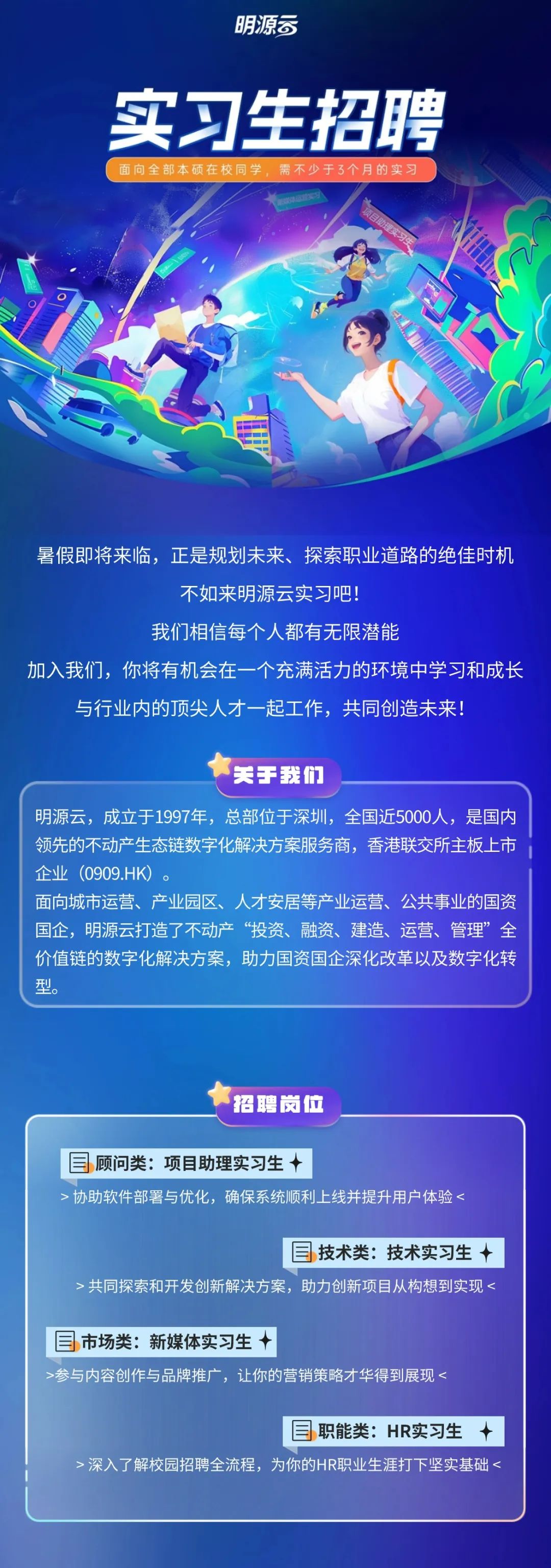 <p>明源司</p>
<p>实习生招聘<br/>面向全部本硕在校同学，需不少于3个月的实习</p>
<p>暑假即将来临，正是规划未来、探索职业道路的绝佳时机</p>
<p>不如来明源云实习吧!</p>
<p>我们相信每个人都有无限潜能</p>
<p>加入我们，你将有机会在一个充满活力的环境中学习和成长<br/>与行业内的顶尖人才一起工作，共同创造未来!</p>
<p>关手我们</p>
<p>明源云，成立于1997年，总部位于深圳，全国近5000人，是国内<br/>领先的不动产生态链数字化解决方案服务商，香港联交所主板上市<br/>企业(0909.HK)</p>
<p>面向城市运营、产业园区、人才安居等产业运营、公共事业的国资<br/>国企，明源云打造了不动产“投资、融资、建造、运营、管理”全<br/>价值链的数字化解决方案，助力国资国企深化改革以及数字化转<br/>型</p>
<p>招聘岗位</p>
<p>顾问类:项目助理实习生</p>
<p>>协助软件部署与优化，确保系统顺利上线并提升用户体验<</p>
<p>技术类:技术实习生</p>
<p>>共同探索和开发创新解决方案，助力创新项目从构想到实现<</p>
<p>市场类:新媒体实习生</p>
<p>>参与内容创作与品牌推广，让你的营销策略才华得到展现<</p>
<p>职能类:HR实习生</p>
<p>>深入了解校园招聘全流程，为你的HR职业生涯打下坚实基础<</p>
