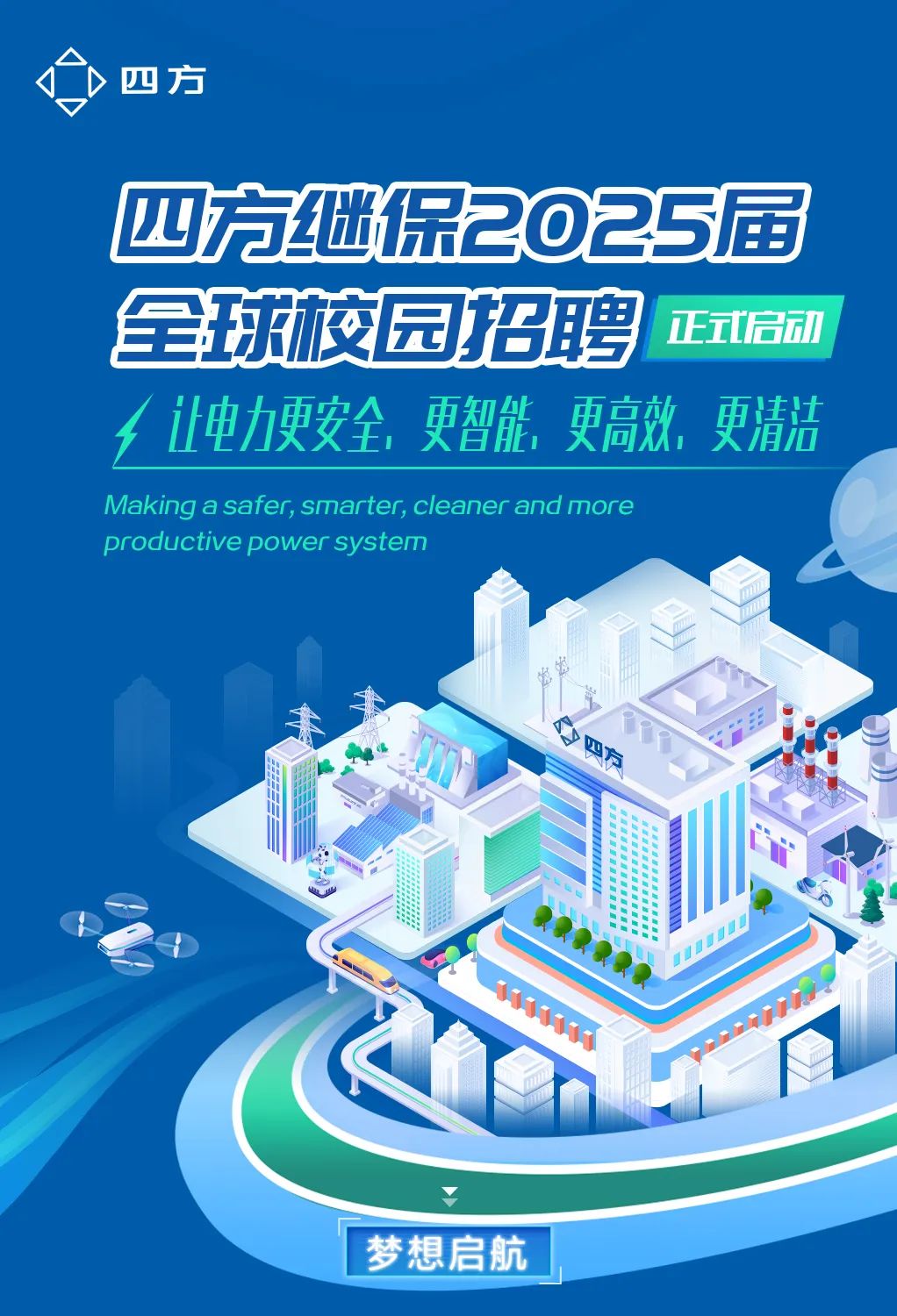 <p>,四方</p>
<p>四方继保2025届</p>
<p>全球校园招聘正式启动</p>
<p>f让电力更安全,更智能更高效,更清洁</p>
<p>Making a safer, smarter, cleaner and more</p>
<p>productive power system</p>
<p>未</p>
<p>A</p>
<p>t</p>
<p> </p>
<p>梦想启航</p>
