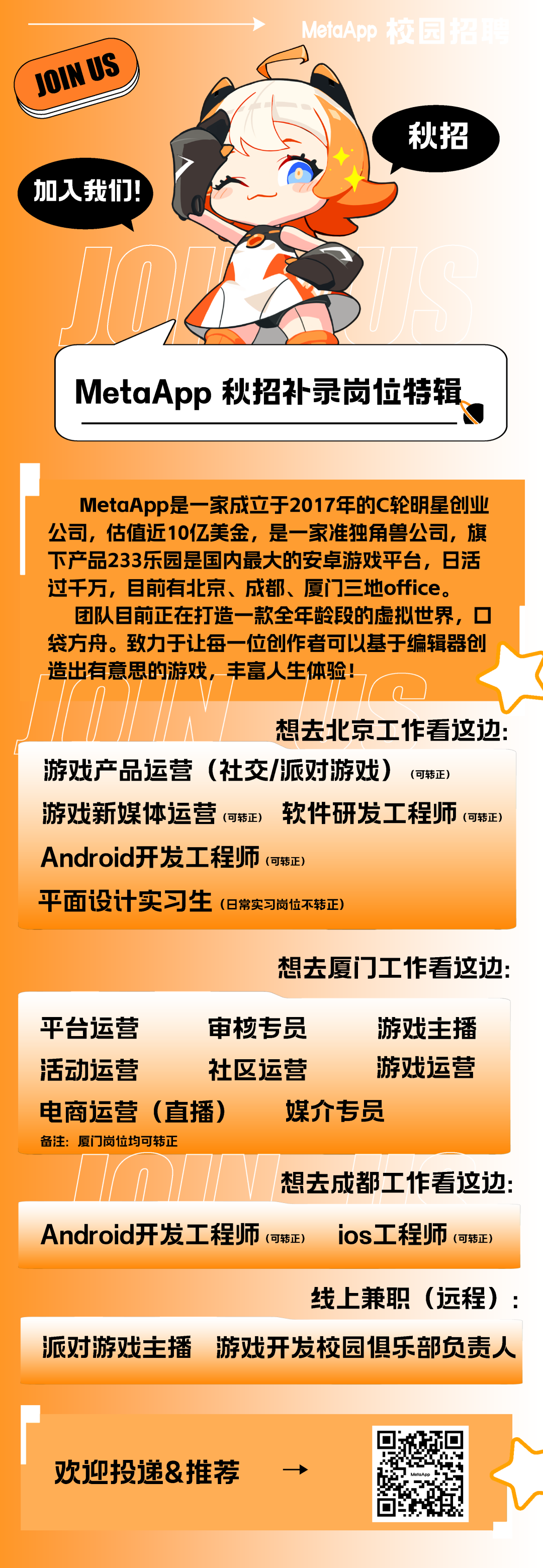 <p>JOIN US</p>
<p>加入我们</p>
<p>MetaAp</p>
<p>秋招</p>
<p>MetaApp秋招补录岗位特辑</p>
<p>MetaApp是一家成立于2017年的C轮明星创业<br/>公司，估值近10亿美金，是一家准独角兽公司，旗<br/>下产品233乐园是国内最大的安卓游戏平台，日活<br/>过千万，目前有北京、成都、厦门三地office。</p>
<p>团队目前正在打造一款全年龄段的虚拟世界，口<br/>袋方舟。致力于让每一位创作者可以基于编辑器创<br/>造出有意思的游戏，丰富人生体验!</p>
<p>想去北京工作看这边:</p>
<p>游戏产品运营(社交/派对游戏)<br/>(可转正)</p>
<p>游戏新媒体运营(可转正)软件研发工程师(可转正)<br/>Android开发工程师(可转正)</p>
<p>平面设计实习生(8常实习岗位不转正)</p>
<p>想去厦门工作看这边:</p>
<p>平台运营</p>
<p>审核专员</p>
<p>游戏主播</p>
<p>活动运营</p>
<p>社区运营</p>
<p>游戏运营</p>
<p>电商运营(直播)<br/>媒介专员</p>
<p>备注:厦门岗位均可转正</p>
<p>想去成都工作看这边:</p>
<p>Android开发工程师(可转正)ios工程师(可转正)</p>
<p>线上兼职(远程):</p>
<p>派对游戏主播<br/>游戏开发校园俱乐部负责人</p>
<p>欢迎投递&推荐</p>
