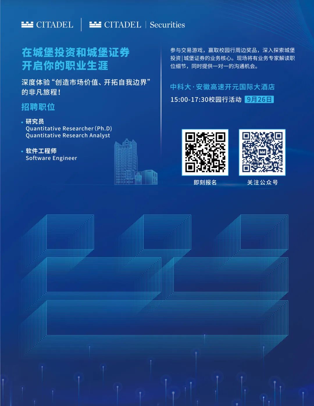 <p> CITADEL</p>
<p>CITADEL|Securities</p>
<p>在城堡投资和城堡证券<br/>开启你的职业生涯</p>
<p>参与交易游戏，赢取校园行周边奖品，深入探索城堡<br/>投资1城堡证券的业务核心。现场将有业务专家解读职<br/>位细节，同时提供一对一的沟通机会。</p>
<p>深度体验“创造市场价值、开拓自我边界”<br/>的非凡旅程!</p>
<p>招聘职位</p>
<p>研究员</p>
<p>Quantitative Researcher(Ph.D)</p>
<p>Quantitative Research Analyst</p>
<p>中科大.安徽高速开元国际大酒店<br/>15:00-17:30校园行活动9月26日</p>
<p>软件工程师</p>
<p>Software Engineer</p>
<p>即刻报名</p>
<p>关注公众号</p>
