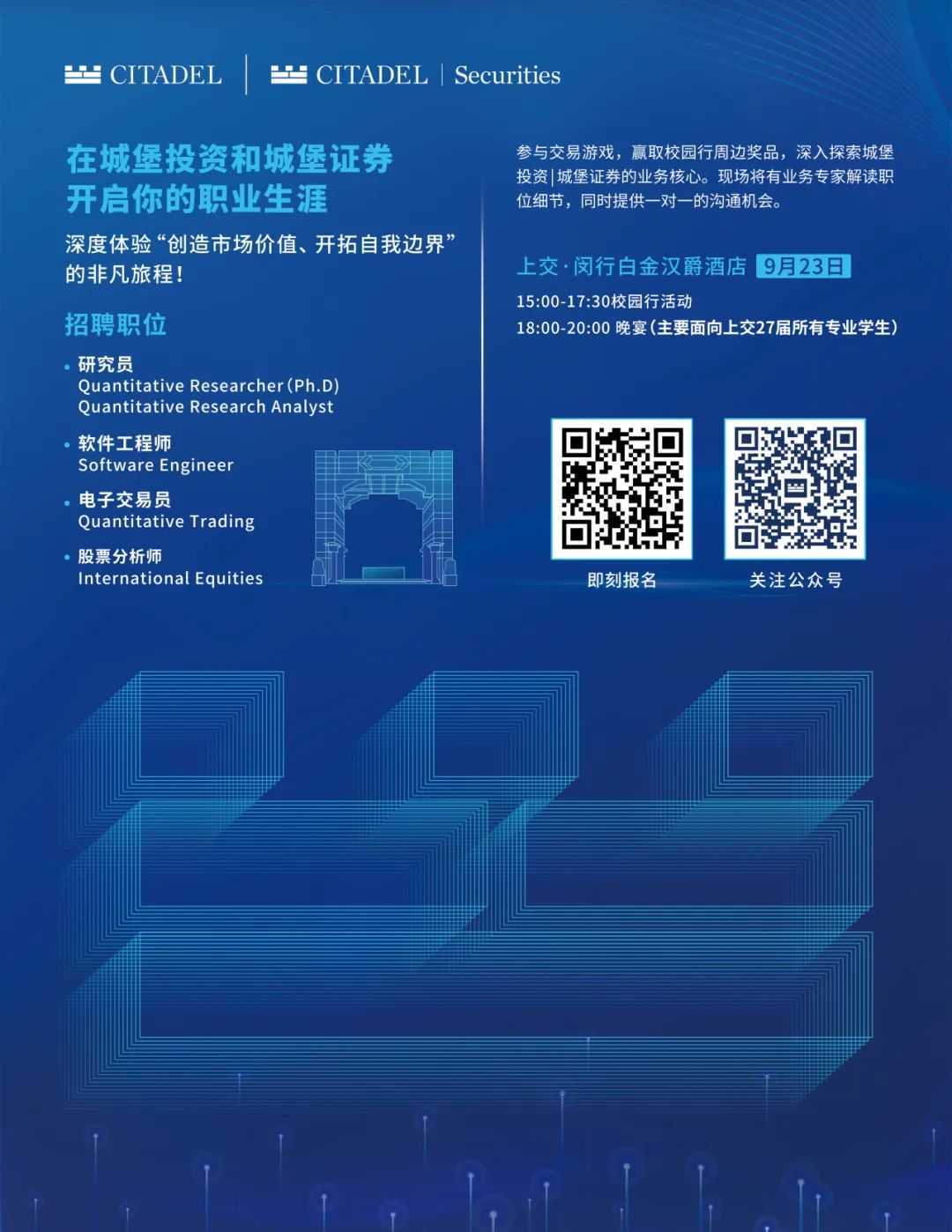 <p> CITADEL</p>
<p> CITADEL|Securities</p>
<p>在城堡投资和城堡证券<br/>开启你的职业生涯</p>
<p>深度体验“创造市场价值、开拓自我边界’<br/>的非凡旅程!</p>
<p>招聘职位</p>
<p>研究员</p>
<p>Quantitative Researcher(Ph.D<br/>Quantitative Research Analyst<br/>软件工程师</p>
<p>Software Engineer</p>
<p>电子交易员</p>
<p>Quantitative Trading</p>
<p>股票分析师</p>
<p>International Equities</p>
<p>参与交易游戏，赢取校园行周边奖品，深入探索城堡<br/>投资1城堡证券的业务核心。现场将有业务专家解读职<br/>位细节，同时提供一对一的沟通机会。</p>
<p>上交·闵行白金汉爵酒店9月23日<br/>15:00-17:30校园行活动</p>
<p>18:00-20:00 晚宴(主要面向上交27届所有专业学生)</p>
<p>即刻报名</p>
<p>关注公众号</p>
