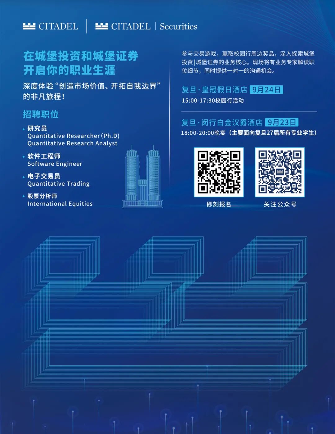 <p> CITADEL</p>
<p> CITADEL|Securities</p>
<p>在城堡投资和城堡证券<br/>开启你的职业生涯</p>
<p>深度体验“创造市场价值、开拓自我边界”<br/>的非凡旅程!</p>
<p>招聘职位</p>
<p>研究员</p>
<p>Quantitative Researcher(Ph.D)<br/>Quantitative Research Analyst<br/>软件工程师</p>
<p>Software Engineer</p>
<p>电子交易员</p>
<p>Quantitative Trading</p>
<p>股票分析师</p>
<p>International Equities</p>
<p>参与交易游戏，赢取校园行周边奖品，深入探索城堡<br/>投资1城堡证券的业务核心。现场将有业务专家解读职<br/>位细节，同时提供一对一的沟通机会。</p>
<p>复8.皇冠假日酒店9月24日<br/>15:00-17:30校园行活动</p>
<p>复旦·闵行白金汉爵酒店 9月23日</p>
<p>18:00-20:00晚宴(主要面向复旦27届所有专业学生)</p>
<p>即刻报名</p>
<p>关注公众号</p>

