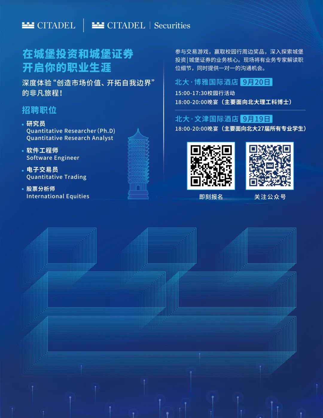 <p> CITADEL</p>
<p> CITADEL|Securities</p>
<p>在城堡投资和城堡证券<br/>开启你的职业生涯</p>
<p>深度体验“创造市场价值、开拓自我边界’<br/>的非凡旅程!</p>
<p>招聘职位</p>
<p>研究员</p>
<p>Quantitative Researcher(Ph.D<br/>Quantitative Research Analyst<br/>软件工程师</p>
<p>Software Engineer</p>
<p>电子交易员</p>
<p>Quantitative Trading</p>
<p>股票分析师</p>
<p>International Equities</p>
<p>参与交易游戏，赢取校园行周边奖品，深入探索城堡<br/>投资|城堡证券的业务核心。现场将有业务专家解读职<br/>位细节，同时提供一对一的沟通机会。</p>
<p>北大.博雅国际酒店9月20日</p>
<p>15:00-17:30校园行活动</p>
<p>18:00-20:00晚宴(主要面向北大理工科博士)</p>
<p>北大.文津国际酒店9月19日</p>
<p>18:00-20:00晚宴(主要面向北大27届所有专业学生)</p>
<p>即刻报名</p>
<p>关注公众号</p>
