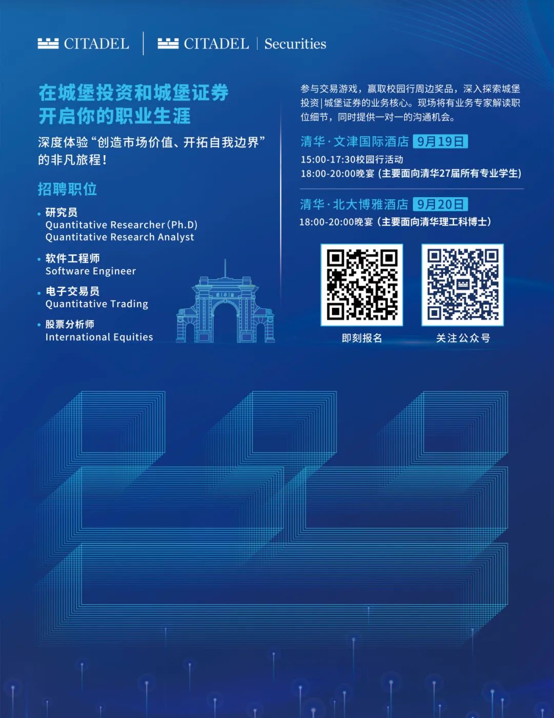 <p> CITADEL</p>
<p> CITADEL|Securities</p>
<p>在城堡投资和城堡证券<br/>开启你的职业生涯</p>
<p>深度体验“创造市场价值、开拓自我边界’<br/>的非凡旅程!</p>
<p>招聘职位</p>
<p>研究员</p>
<p>Quantitative Researcher(Ph.D<br/>Quantitative Research Analyst<br/>软件工程师</p>
<p>Software Engineer</p>
<p>电子交易员</p>
<p>Quantitative Trading</p>
<p>股票分析师</p>
<p>International Equities</p>
<p>参与交易游戏，赢取校园行周边奖品，深入探索城堡<br/>投资|城堡证券的业务核心。现场将有业务专家解读职<br/>位细节，同时提供一对一的沟通机会。</p>
<p>清华.文津国际酒店9月19日</p>
<p>15:00-17:30校园行活动</p>
<p>18:00-20:00晚宴(主要面向清华27届所有专业学生)</p>
<p>清华.北大博雅酒店9月20日</p>
<p>18:00-20:00晚宴(主要面向清华理工科博士)</p>
<p>即刻报名</p>
<p>关注公众号</p>
