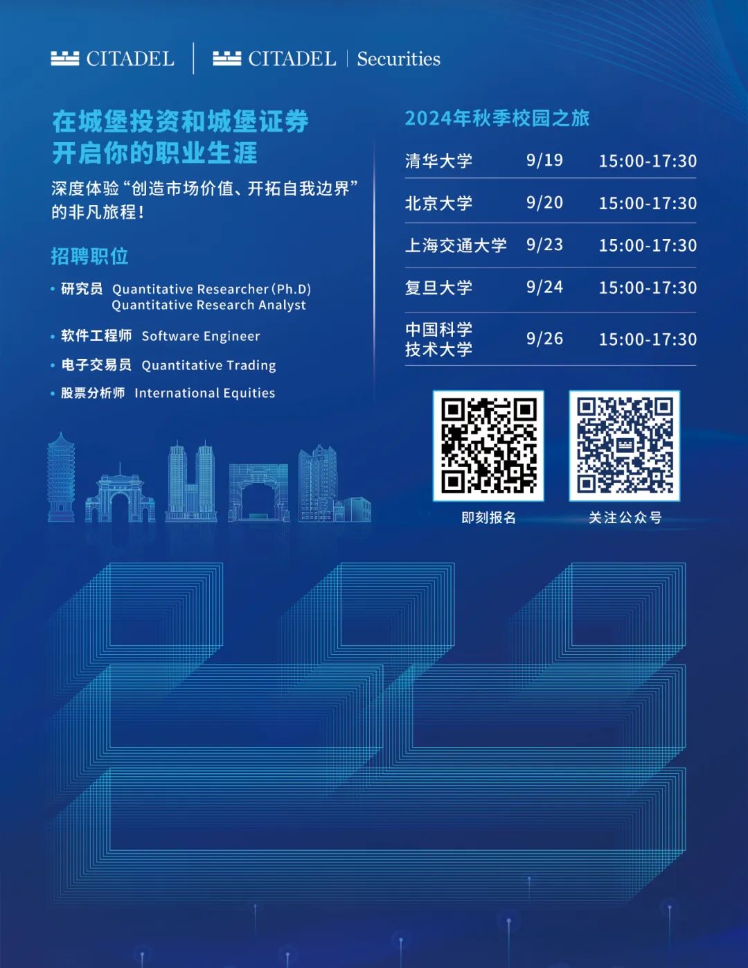 <p> CITADEL CITADEL|Securities</p>
<p>在城堡投资和城堡证券<br/>开启你的职业生涯</p>
<p>深度体验“创造市场价值、开拓自我边界”<br/>的非凡旅程!</p>
<p>招聘职位</p>
<p>.研究员 Ouantitative Researcher(Ph.D</p>
<p>Quantitative Research Analyst</p>
<p>软件工程师 Software Engineer<br/>电子交易员 Quantitative Trading<br/>股票分析师 International Equities</p>
<p>2024年秋季校园之旅</p>
<p>清华大学</p>
<p>9/19</p>
<p>15:00-17:30</p>
<p>北京大学</p>
<p>9/20</p>
<p>15:00-17:30</p>
<p>上海交通大学</p>
<p>9/23</p>
<p>15:00-17:30</p>
<p>复旦大学</p>
<p>9/24</p>
<p>15:00-17:30</p>
<p>中国科学</p>
<p>技术大学</p>
<p>9/26</p>
<p>15:00-17:30</p>
<p>即刻报名</p>
<p>关注公众号</p>