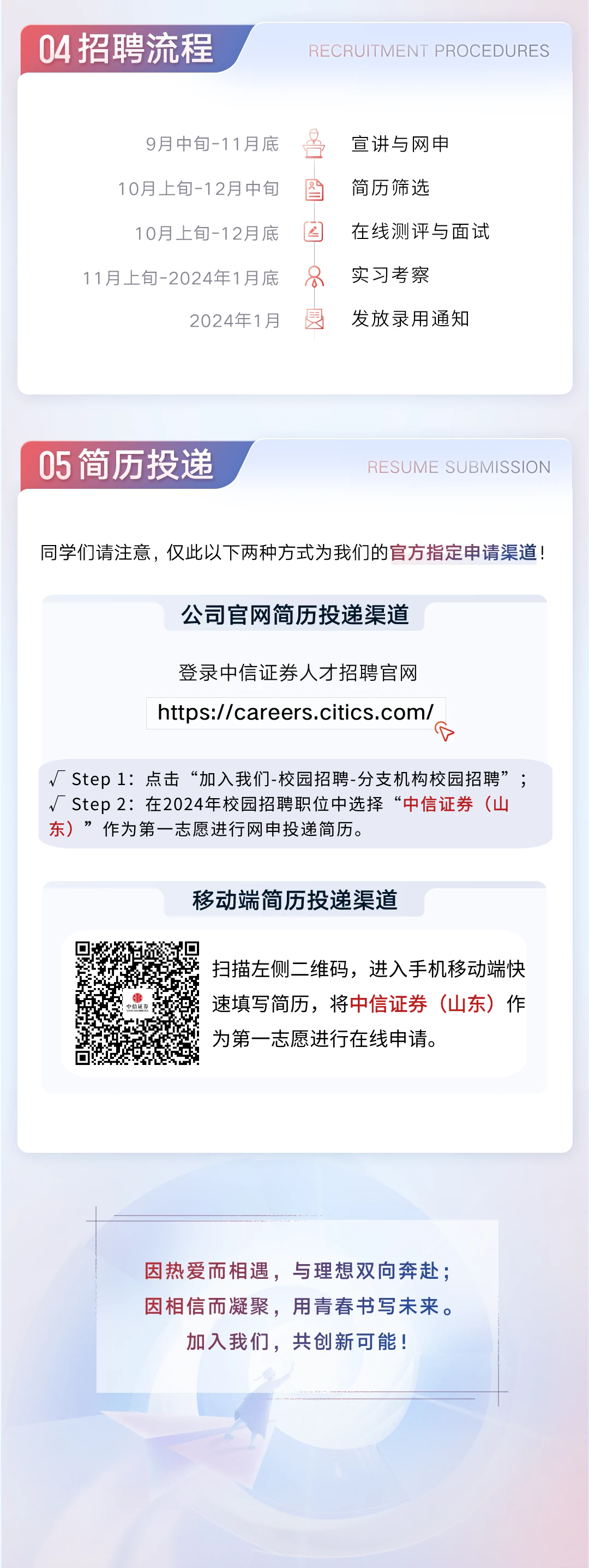 <p>04招聘流程</p>
<p>RECRUITMENT PROCEDURES</p>
<p>9月中旬-11月底<br/>10月上旬-12月中旬<br/>10月上旬-12月底</p>
<p>11月上旬-2024年1月底</p>
<p>2024年1月</p>
<p>区</p>
<p>8</p>
<p>度</p>
<p>宣讲与网申</p>
<p>简历筛选</p>
<p>在线测评与面试<br/>实习考察</p>
<p>发放录用通知</p>
<p>05简历投递</p>
<p>RESUME SUBMISSION</p>
<p>同学们请注意,仅此以下两种方式为我们的官方指定申请渠道!</p>
<p>公司官网简历投递渠道</p>
<p>登录中信证券人才招聘官网<br/>https://careers.citics.com/<br/> </p>
<p>Step 1:点击“加入我们-校园招聘-分支机构校园招聘”;<br/>Step2:在2024年校园招聘职位中选择“中信证券(山<br/>东)”作为第一志愿进行网申投递简历。</p>
<p>移动端简历投递渠道</p>
<p>扫描左侧二维码,进入手机移动端快<br/>速填写简历,将中信证券(山东)作<br/>为第一志愿进行在线申请。</p>
<p>因热爱而相遇,与理想双向奔赴;<br/>因相信而凝聚,用青春书写未来。<br/>加入我们,共创新可能!</p>