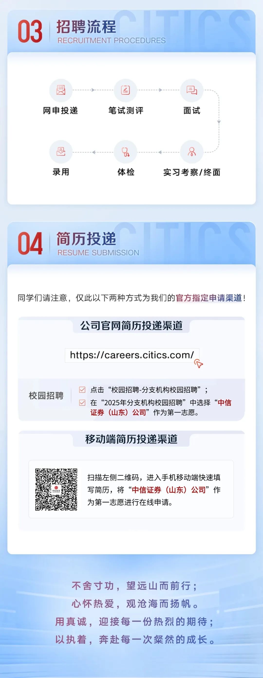 <p>03</p>
<p>招聘流程</p>
<p>RECRUITMENT PROCEDURES</p>
<p>网申投递</p>
<p>笔试测评</p>
<p>月</p>
<p>面试</p>
<p>P</p>
<p>录用</p>
<p>G</p>
<p>体检</p>
<p>实习考察/终面</p>
<p>04</p>
<p>简历投递</p>
<p>RESUME SUBMISSION</p>
<p>同学们请注意，仅此以下两种方式为我们的官方指定申请渠道!</p>
<p>公司官网简历投递渠道</p>
<p>https://careers.citics.com/<br/> </p>
<p>校园招聘</p>
<p>点击“校园招聘-分支机构校园招聘”;</p>
<p>在“2025年分支机构校园招聘”中选择“中信<br/>证券(山东)公司”作为第一志愿。</p>
<p>移动端简历投递渠道</p>
<p>扫描左侧二维码，进入手机移动端快速填<br/>写简历，将“中信证券(山东)公司”作<br/>为第一志愿进行在线申请。</p>
<p>不舍寸功，望远山而前行;<br/>心怀热爱，观沧海而扬帆。<br/>用真诚，迎接每一份热烈的期待;<br/>以执着，奔赴每一次粲然的成长。</p>
