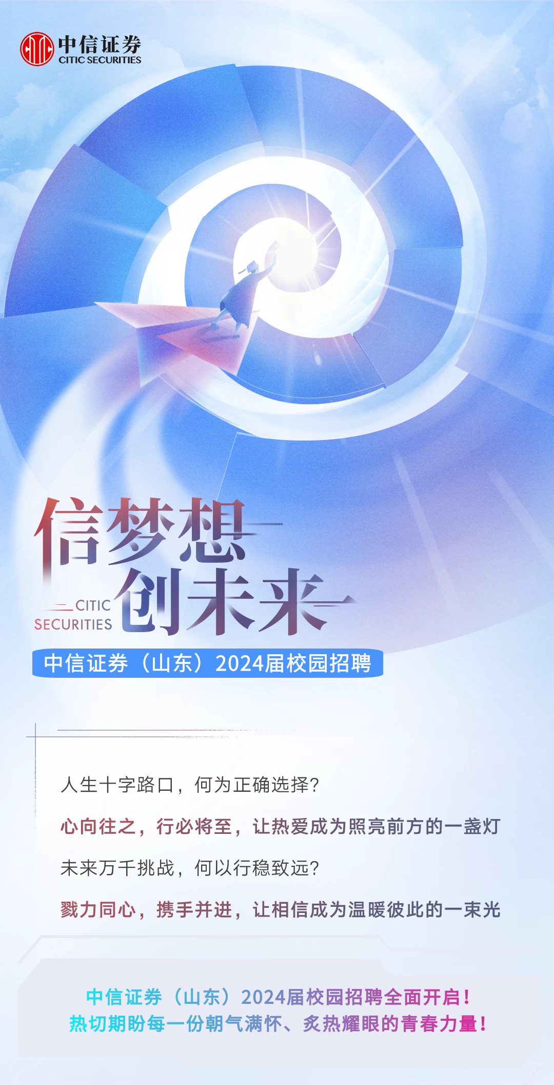 <p>中信证券CITIC SECURITIES</p>
<p>信梦想</p>
<p>一CITIC创未来.</p>
<p>SECURITIES</p>
<p>中信证券 (山东) 2024届校园招聘</p>
<p>人生十字路☐,何为正确选择?</p>
<p>心向往之,行必将至,让热爱成为照亮前方的一盏灯</p>
<p>未来万千挑战,何以行稳致远?</p>
<p>戮力同心,携手并进,让相信成为温暖彼此的一東光</p>
<p>中信证券(山东) 2024届校园招聘全面开启!</p>
<p>热切期盼每一份朝气满怀、炙热耀眼的青春力量!</p>