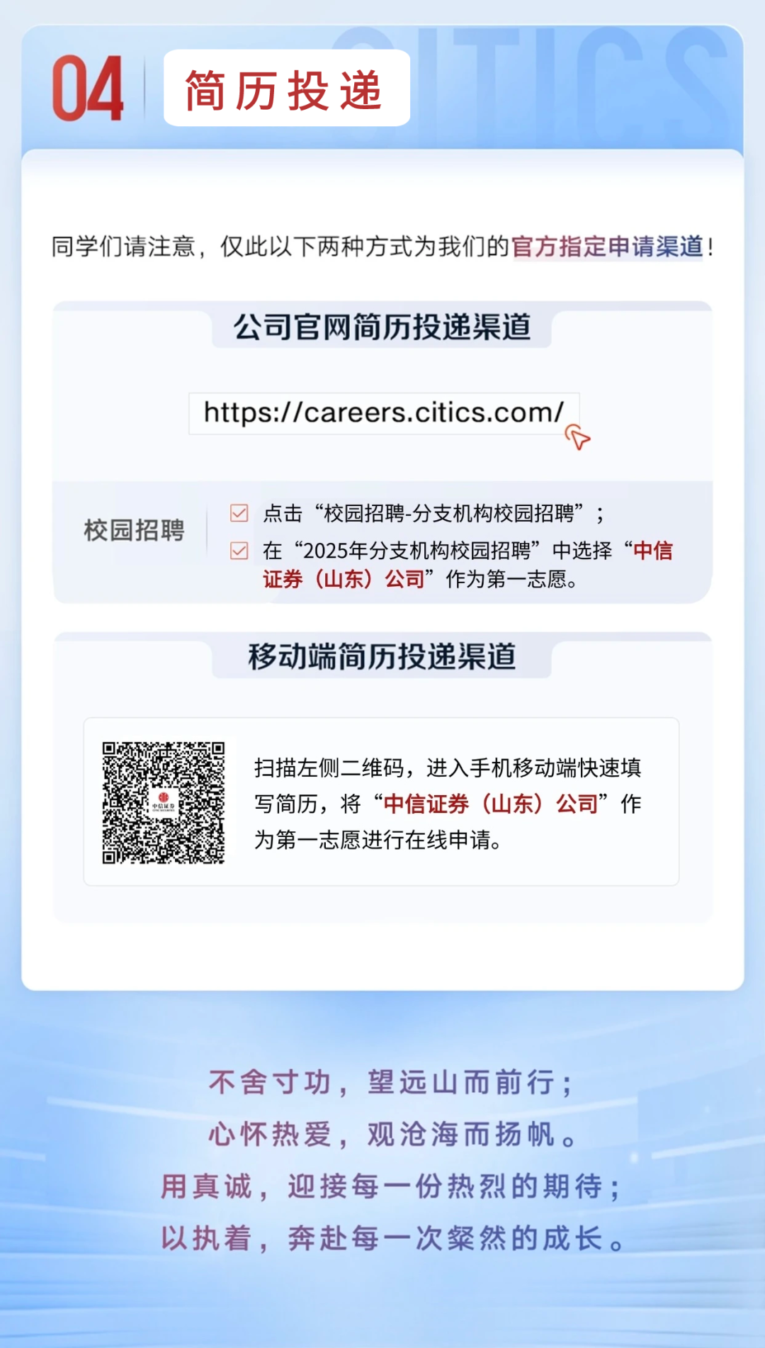 <p>04</p>
<p>简历投递</p>
<p>同学们请注意，仅此以下两种方式为我们的官方指定申请渠道!</p>
<p>公司官网简历投递渠道</p>
<p>https://careers.citics.com/<br/>公</p>
<p>校园招聘</p>
<p>点击“校园招聘-分支机构校园招聘”;</p>
<p>在“2025年分支机构校园招聘”中选择“中信<br/>证券(山东)公司”作为第一志愿。</p>
<p>移动端简历投递渠道</p>
<p>扫描左侧二维码，进入手机移动端快速填<br/>写简历，将“中信证券(山东)公司”作<br/>为第一志愿进行在线申请。</p>
<p>不舍寸功，望远山而前行;<br/>心怀热爱，观沧海而扬帆。<br/>用真诚，迎接每一份热烈的期待;<br/>以执着，奔赴每一次粲然的成长。</p>
