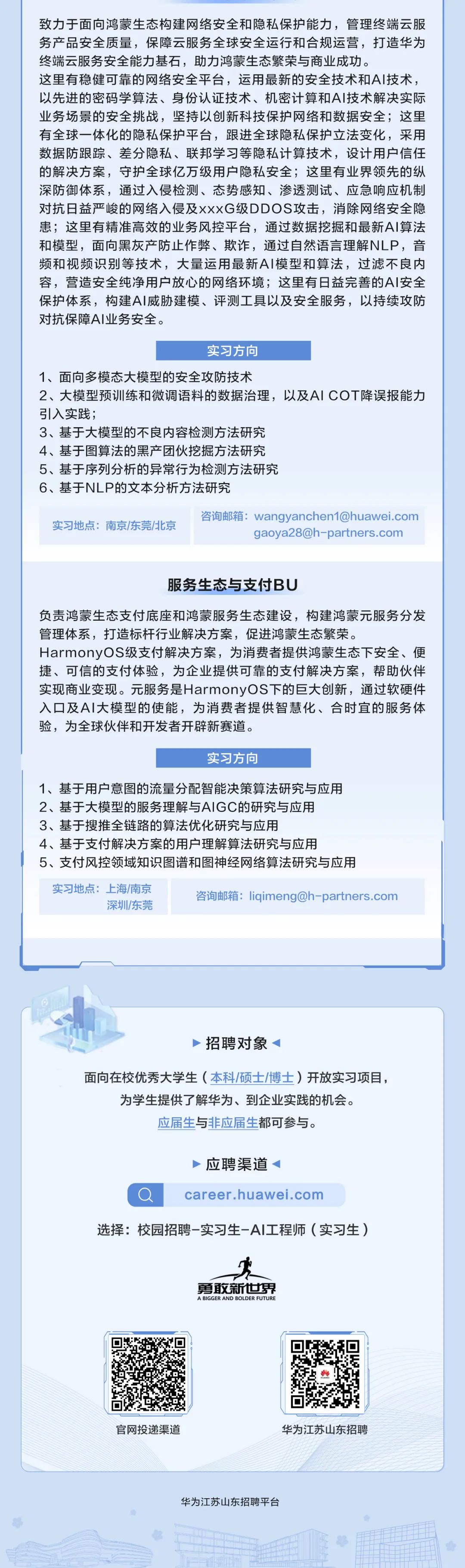 <p>致力于面向鸿蒙生态构建网络安全和隐私保护能力，管理终端云服<br/>务产品安全质量，保障云服务全球安全运行和合规运营，打造华为<br/>终端云服务安全能力基石，助力鸿蒙生态繁荣与商业成功。</p>
<p>这里有稳健可靠的网络安全平台，运用最新的安全技术和AI技术，<br/>以先进的密码学算法、身份认证技术、机密计算和AI技术解决实际<br/>业务场景的安全挑战，坚持以创新科技保护网络和数据安全;这里<br/>有全球一体化的隐私保护平台，跟进全球隐私保护立法变化，采用<br/>数据防跟踪、差分隐私、联邦学习等隐私计算技术，设计用户信任<br/>的解决方案，守护全球亿万级用户隐私安全;这里有业界领先的纵<br/>深防御体系，通过入侵检测、态势感知、渗透测试、应急响应机制<br/>对抗日益严峻的网络入侵及xxxG级DDOS攻击，消除网络安全隐<br/>患;这里有精准高效的业务风控平台，通过数据挖掘和最新AI算法<br/>和模型，面向黑灰产防止作弊、欺诈，通过自然语言理解NLP，音<br/>频和视频识别等技术，大量运用最新A1模型和算法，过滤不良内<br/>容，营造安全纯净用户放心的网络环境;这里有日益完善的AI安全<br/>保护体系，构建AI威胁建模、评测工具以及安全服务，以持续攻防<br/>对抗保障AI业务安全。</p>
<p>实习方向</p>
<p>1、面向多模态大模型的安全攻防技术</p>
<p>2、大模型预训练和微调语料的数据治理，以及AICOT降误报能力<br/>引入实践;</p>
<p>3、基于大模型的不良内容检测方法研究</p>
<p>4、基于图算法的黑产团伙挖掘方法研究</p>
<p>5、基于序列分析的异常行为检测方法研究</p>
<p>6、基于NLP的文本分析方法研究</p>
<p>实习地点:南京/东莞/北京</p>
<p>咨询邮箱:wangyanchen1@huawei.com</p>
<p>gaoya28@h-partners.com</p>
<p>服务生态与支付BU</p>
<p>负责鸿蒙生态支付底座和鸿蒙服务生态建设，构建鸿蒙元服务分发<br/>管理体系，打造标杆行业解决方案，促进鸿蒙生态繁荣。</p>
<p>HarmonyOS级支付解决方案，为消费者提供鸿蒙生态下安全、便<br/>捷、可信的支付体验，为企业提供可靠的支付解决方案，帮助伙伴<br/>实现商业变现。元服务是HarmonyOS下的巨大创新，通过软硬件<br/>入口及AI大模型的使能，为消费者提供智慧化、合时宜的服务体<br/>验，为全球伙伴和开发者开辟新赛道。</p>
<p>实习方向</p>
<p>1、基于用户意图的流量分配智能决策算法研究与应用</p>
<p>2、基于大模型的服务理解与AIGC的研究与应用</p>
<p>3、基于搜推全链路的算法优化研究与应用</p>
<p>4、基于支付解决方案的用户理解算法研究与应用</p>
<p>5、支付风控领域知识图谱和图神经网络算法研究与应用<br/>实习地点:上海/南京</p>
<p>咨询邮箱:liqimeng@h-partners.com</p>
<p>深圳/东莞</p>
<p>招聘对象</p>
<p>面向在校优秀大学生(本科/硕士/博士)开放实习项目，<br/>为学生提供了解华为、到企业实践的机会。</p>
<p>应届生与非应届生都可参与。</p>
<p>应聘渠道</p>
<p>career.huawei.com</p>
<p>选择:校园招聘-实习生-AI工程师(实习生)</p>
<p>勇敢新世界<br/>A BIGGER AND BOLDER FUTURE</p>
<p>官网投递渠道</p>
<p>华为江苏山东招聘</p>
<p>华为江苏山东招聘平台</p>
