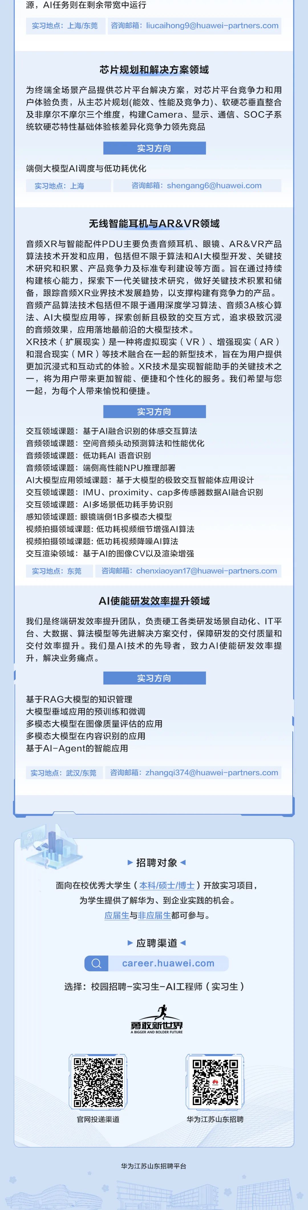 <p>源，AI任务则在剩余带宽中运行</p>
<p>实习地点:上海/东莞咨询邮箱:liucaihong9@huawei-partners.com</p>
<p>芯片规划和解决方案领域</p>
<p>为终端全场景产品提供芯片平台解决方案，对芯片平台竞争力和用<br/>户体验负责，从主芯片规划(能效、性能及竞争力)、软硬芯垂直整合<br/>及非摩尔不摩尔三个维度，构建Camera、显示、通信、SOC子系<br/>统软硬芯特性基础体验核差异化竞争力领先竞品</p>
<p>实习方向</p>
<p>端侧大模型AI调度与低功耗优化</p>
<p>实习地点:上海</p>
<p>咨询邮箱:shengang6@huawei.com</p>
<p>无线智能耳机与AR&VR领域</p>
<p>音频XR与智能配件PDU主要负责音频耳机、眼镜、AR&VR产品<br/>算法技术开发和应用，包括但不限于算法和AI大模型开发、关键技<br/>术研究和积累、产品竞争力及标准专利建设等方面。旨在通过持续<br/>构建核心能力，探索下一代关键技术研究，做好关键技术积累和储<br/>备，跟踪音频XR业界技术发展趋势，以支撑构建有竞争力的产品。<br/>音频产品算法技术包括但不限于通用深度学习算法、音频3A核心算<br/>法、AI大模型应用等，探索创新且极致的交互方式，追求极致沉浸<br/>的音频效果，应用落地最前沿的大模型技术。</p>
<p>XR技术(扩展现实)是一种将虚拟现实(VR)、增强现实(AR)<br/>和混合现实(MR)等技术融合在一起的新型技术，旨在为用户提供<br/>更加沉浸式和互动式的体验。XR技术是实现智能助手的关键技术之<br/>一，将为用户带来更加智能、便捷和个性化的服务。我们希望与您<br/>一起，为每个人带来愉悦和便捷。</p>
<p>实习方向</p>
<p>交互领域课题:基于AI融合识别的体感交互算法</p>
<p>音频领域课题:空间音频头动领测算法和性能优化</p>
<p>音频领域课题:低功耗AI语音识别</p>
<p>音频领域课题:端侧高性能NPU推理部署</p>
<p>AI大模型应用领域课题:基于大模型的极致交互智能体应用设计<br/>交互领域课题:IMU、proximity、cap多传感器数据AI融合识别<br/>交互领域课题:AI多场景低功耗手势识别</p>
<p>感知领域课题:眼镜端侧1B多模态大模型</p>
<p>视频拍摄领域课题:低功耗视频细节增强AI算法</p>
<p>视频拍摄领域课题:低功耗视频降噪AI算法</p>
<p>交互渲染领域:基于AI的图像CV以及渲染增强</p>
<p>实习地点:东莞咨询邮箱:chenxiaoyan17@huawei-partners.com</p>
<p>AI使能研发效率提升领域</p>
<p>我们是终端研发效率提升团队，负责硬工各类研发场景自动化、IT平<br/>台、大数据、算法模型等先进解决方案交付，保障研发的交付质量和<br/>交付效率提升。我们是AI技术的先导者，致力AI使能研发效率提<br/>升，解决业务痛点。</p>
<p>实习方向</p>
<p>基于RAG大模型的知识管理</p>
<p>大模型垂域应用的预训练和微调</p>
<p>多模态大模型在图像质量评估的应用<br/>多模态大模型在内容识别的应用</p>
<p>基于Al-Agent的智能应用</p>
<p>实习地点:武汉/东莞咨询邮箱:zhangqi374@huawei-partners.com</p>
<p>招聘对象</p>
<p>面向在校优秀大学生(本科/硕士/博)开放实习项目，<br/>为学生提供了解华为、到企业实践的机会。</p>
<p>应届生与非应届生都可参与。</p>
<p>应聘渠道</p>
<p>career.huawei.com</p>
<p>选择:校园招聘-实习生-AI工程师(实习生)</p>
<p>勇敢新世界<br/>A BIGGER AND BOLDER FUTURE</p>
<p>官网投递渠道</p>
<p>华为江苏山东招聘</p>
<p>华为江苏山东招聘平台</p>
