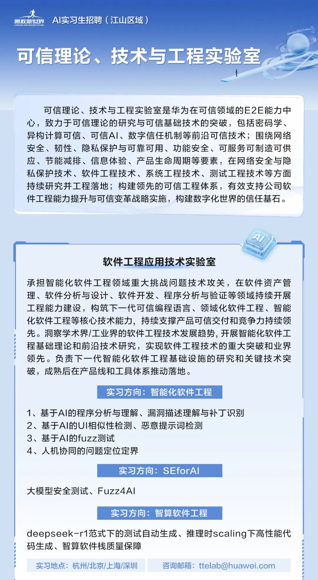<p>零</p>
<p>勇取新☐界 AI实习生招聘(江山区域)</p>
<p>可信理论、技术与工程实验室</p>
<p>可信理论、技术与工程实验室是华为在可信领域的E2E能力中</p>
<p>心,致力于可信理论的研究与可信基础技术的突破,包括密码学、</p>
<p>异构计算可信、可信AI、数字信任机制等前沿可信技术;围绕网络</p>
<p>安全、韧性、隐私保护与可靠可用、功能安全、可服务可制造可供</p>
<p>应、节能减排、信息体验、产品生命周期等要素,在网络安全与隐</p>
<p>私保护技术、软件工程技术、系统工程技术、测试工程技术等方面</p>
<p>持续研究并工程落地;构建领先的可信工程体系,有效支持公司软</p>
<p>件工程能力提升与可信变革战略实施,构建数字化世界的信任基石。</p>
<p>A</p>
<p>软件工程应用技术实验室</p>
<p>承担智能化软件工程领域重大挑战问题技术攻关,在软件资产管</p>
<p>理、软件分析与设计、软件开发、程序分析与验证等领域持续开展</p>
<p>工程能力建设,构筑下一代可信编程语言、领域化软件工程、智能</p>
<p>化软件工程等核心技术能力,持续支撑产品可信交付和竞争力持续领</p>
<p>先。洞察学术界/工业界的软件工程技术发展趋势,开展智能化软件工</p>
<p>程基础理论和前沿技术研究,实现软件工程技术的重大突破和业界</p>
<p>领先。负责下一代智能化软件工程基础设施的研究和关键技术突</p>
<p>破,成熟后在产品线和工具体系推动落地。</p>
<p>实习方向:智能化软件工程</p>
<p>1、基于Al的程序分析与理解、漏洞描述理解与补丁识别</p>
<p>2、基于Al的UI相似性检测、恶意提示词检测</p>
<p>3、基于Al的fuzz测试</p>
<p>4、人机协同的问题定位定界</p>
<p>实习方向: SEforAl</p>
<p>大模型安全测试、Fuzz4AI</p>
<p>实习方向:智算软件工程</p>
<p>deepseek -r1范式下的测试自动生成、推理时scaling下高性能代</p>
<p>码生成、智算软件栈质量保障</p>
<p>实习地点:杭州/北京/.上海/深圳咨询邮箱: ttelab@huawei.com</p>
