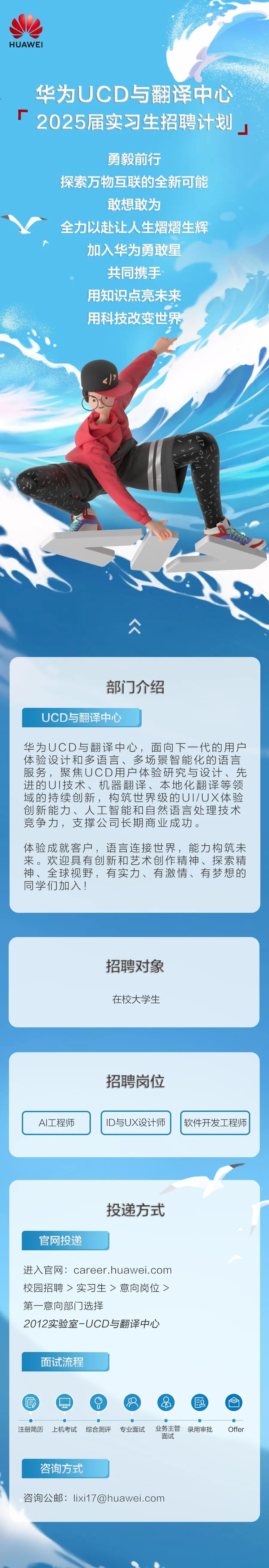 <p>HUAWEI</p>
<p>华为UCD与翻译中心<br/>2025届实习生招聘计划</p>
<p>勇毅前行</p>
<p>探索万物互联的全新可能</p>
<p>敢想敢为</p>
<p>全力以赴让人生熠熠生辉<br/>加入华为勇敢星</p>
<p>共同携手<br/>用知识点亮未来<br/>用科技改变世界</p>
<p>部门介绍</p>
<p>UCD与翻译中心</p>
<p>华为UCD与翻译中心，面向下一代的用户<br/>体验设计和多语言、多场景智能化的语言<br/>服务，聚焦UCD用户体验研究与设计、先<br/>进的UI技术、机器翻译、本地化翻译等领<br/>域的持续创新，构筑世界级的UI/UX体验<br/>创新能力、人工智能和自然语言处理技术<br/>竞争力，支撑公司长期商业成功。</p>
<p> </p>
<p>体验成就客户，语言连接世界，能力构筑未<br/>来。欢迎具有创新和艺术创作精神、探索精<br/>神、全球视野，有实力、有激情、有梦想的<br/>同学们加入!</p>
<p>招聘对象<br/>在校大学生</p>
<p>AI工程师</p>
<p>招聘岗位<br/>ID与UX设计师</p>
<p>软件开发工程师</p>
<p>官网投递</p>
<p>投递方式</p>
<p>进入官网:career.huawei.com<br/>校园招聘>实习生>意向岗位><br/>第一意向部门选择</p>
<p>2012实验室-UCD与翻译中心</p>
<p>面试流程</p>
<p>6</p>
<p> </p>
<p>注册简历</p>
<p>上机考试</p>
<p>综合测评</p>
<p>专业面试</p>
<p>业务主管</p>
<p>录用审批</p>
<p>面试</p>
<p>咨询方式</p>
<p>咨询公邮:lixi17@huawei.com</p>
<p>Offer</p>
