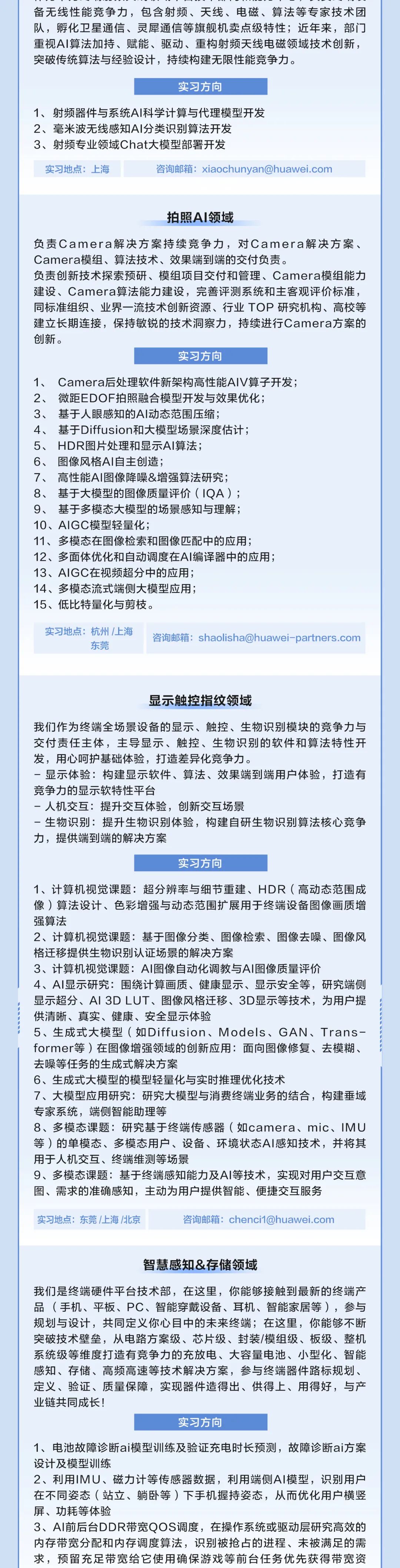 <p>备无线性能竞争力，包含射频、天线、电磁、算法等专家技术团<br/>队，孵化卫星通信、灵犀通信等旗舰机卖点级特性;近年来，部门<br/>重视AI算法加持、赋能、驱动、重构射频天线电磁领域技术创新，<br/>突破传统算法与经验设计，持续构建无限性能竞争力。</p>
<p>实习方向</p>
<p>1、射频器件与系统AI科学计算与代理模型开发<br/>2、毫米波无线感知AI分类识别算法开发</p>
<p>3、射频专业领域Chat大模型部署开发</p>
<p>实习地点:上海</p>
<p>咨询邮箱:xiaochunyan@huawei.com</p>
<p>拍照AI领域</p>
<p>负责Camera解决方案持续竞争力，对Camera解决方案、<br/>Camera模组、算法技术、效果端到端的交付负责。</p>
<p>负责创新技术探索预研、模组项目交付和管理、Camera模组能力<br/>建设、Camera算法能力建设，完善评测系统和主客观评价标准，<br/>同标准组织、业界一流技术创新资源、行业TOP研究机构、高校等<br/>建立长期连接，保持敏锐的技术洞察力，持续进行Camera方案的<br/>创新。</p>
<p>实习方向</p>
<p>1、Camera后处理软件新架构高性能AIV算子开发;<br/>2、微距EDOF拍照融合模型开发与效果优化;</p>
<p>3、基于人眼感知的AI动态范围压缩;</p>
<p>4、基于Diffusion和大模型场景深度估计;</p>
<p>5、<br/>HDR图片处理和显示AI算法;</p>
<p>6、图像风格AI自主创造;</p>
<p>7、高性能AI图像降噪&增强算法研究;</p>
<p>8、基于大模型的图像质量评价(1QA);</p>
<p>9、基于多模态大模型的场景感知与理解;</p>
<p>10、AIGC模型轻量化;</p>
<p>11、多模态在图像检索和图像匹配中的应用;</p>
<p>12、多面体优化和自动调度在AI编译器中的应用;<br/>13、AIGC在视频超分中的应用;</p>
<p>14、多模态流式端侧大模型应用;</p>
<p>15、低比特量化与剪枝。</p>
<p>实习地点:杭州/上海</p>
<p>东莞</p>
<p>咨询邮箱:shaolisha@huawei-partners.com</p>
<p>显示触控指纹领域</p>
<p>我们作为终端全场景设备的显示、触控、生物识别模块的竞争力与<br/>交付责任主体，主导显示、触控、生物识别的软件和算法特性开<br/>发，用心呵护基础体验，打造差异化竞争力。</p>
<p>-显示体验:构建显示软件、算法、效果端到端用户体验，打造有<br/>竞争力的显示软特性平台</p>
<p>-人机交互:提升交互体验，创新交互场景</p>
<p>-生物识别:提升生物识别体验，构建自研生物识别算法核心竞争<br/>力，提供端到端的解决方案</p>
<p>实习方向</p>
<p>1、计算机视觉课题:超分辨率与细节重建、HDR(高动态范围成<br/>像)算法设计、色彩增强与动态范围扩展用于终端设备图像画质增<br/>强算法</p>
<p>2、计算机视觉课题:基于图像分类、图像检索、图像去噪、图像风<br/>格迁移提供生物识别认证场景的解决方案</p>
<p>3、计算机视觉课题:AI图像自动化调教与AI图像质量评价</p>
<p>4、AI显示研究:围绕计算画质、健康显示、显示安全等，研究端侧<br/>显示超分、AI3DLUT、图像风格迁移、3D显示等技术，为用户提<br/>供清晰、真实、健康、安全显示体验</p>
<p>5、生成式大模型(如Diffusion、Models、GAN、Trans-<br/>former等)在图像增强领域的创新应用:面向图像修复、去模糊、<br/>去噪等任务的生成式解决方案</p>
<p>6、生成式大模型的模型轻量化与实时推理优化技术</p>
<p>7、大模型应用研究:研究大模型与消费终端业务的结合，构建垂域<br/>专家系统，端侧智能助理等</p>
<p>8、多模态课题:研究基于终端传感器(如camera、mic、IMU<br/>等)的单模态、多模态用户、设备、环境状态AI感知技术，并将其<br/>用于人机交互、终端维测等场景</p>
<p>9、多模态课题:基于终端感知能力及AI等技术，实现对用户交互意<br/>图、需求的准确感知，主动为用户提供智能、便捷交互服务</p>
<p>实习地点:东莞/上海/北京</p>
<p>咨询邮箱:chenci1@huawei.com</p>
<p>智慧感知&存储领域</p>
<p>我们是终端硬件平台技术部，在这里，你能够接触到最新的终端产<br/>品(手机、平板、PC、智能穿戴设备、耳机、智能家居等)，参与<br/>规划与设计，共同定义你心目中的未来终端;在这里，你能够不断<br/>突破技术壁垒，从电路方案级、芯片级、封装/模组级、板级、整机<br/>系统级等维度打造有竞争力的充放电、大容量电池、小型化、智能<br/>感知、存储、高频高速等技术解决方案，参与终端器件路标规划、<br/>定义、验证、质量保障，实现器件造得出、供得上、用得好，与产<br/>业链共同成长!</p>
<p>实习方向</p>
<p>1、电池故障诊断ai模型训练及验证充电时长预测，故障诊断ai方案<br/>设计及模型训练</p>
<p>2、利用IMU、磁力计等传感器数据，利用端侧AI模型，识别用户<br/>在不同姿态(站立、躺卧等)下手机握持姿态，从而优化用户横竖<br/>屏、功耗等体验</p>
<p>3、AI前后台DDR带宽QOS调度，在操作系统或驱动层研究高效的<br/>内存带宽分配和内存调度算法，识别被抢占的进程、未被满足的需<br/>求，预留充足带宽给它使用确保游戏等前台任务优先获得带宽资</p>
