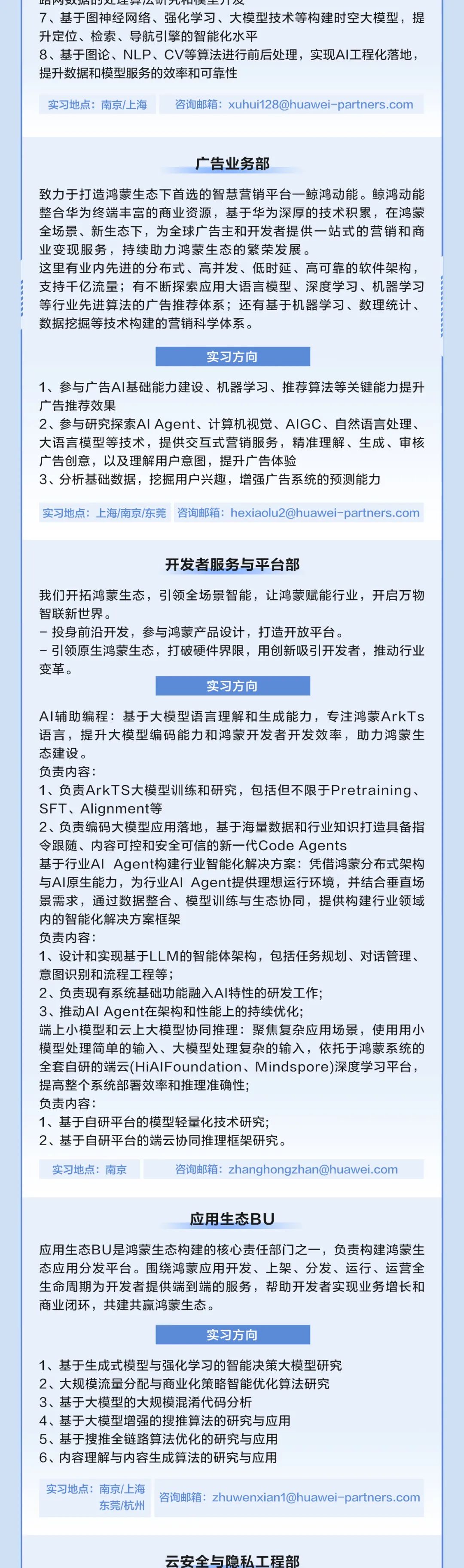 <p>阳刚异云T元阳天主开仅</p>
<p>7、基于图神经网络、强化学习、大模型技术等构建时空大模型，提<br/>升定位、检索、导航引擎的智能化水平</p>
<p>8、基于图论、NLP、CV等算法进行前后处理，实现AI工程化落地，<br/>提升数据和模型服务的效率和可靠性</p>
<p>实习地点:南京/上海</p>
<p>咨询邮箱:xuhui128@huawei-partners.com</p>
<p>广告业务部</p>
<p>致力于打造鸿蒙生态下首选的智慧营销平台一鲸鸿动能。鲸鸿动能<br/>整合华为终端丰富的商业资源，基于华为深厚的技术积累，在鸿蒙<br/>全场景、新生态下，为全球广告主和开发者提供一站式的营销和商<br/>业变现服务，持续助力鸿蒙生态的繁荣发展。</p>
<p>这里有业内先进的分布式、高并发、低时延、高可靠的软件架构，<br/>支持干亿流量;有不断探索应用大语言模型、深度学习、机器学习<br/>等行业先进算法的广告推荐体系;还有基于机器学习、数理统计、<br/>数据挖掘等技术构建的营销科学体系。</p>
<p>实习方向</p>
<p>1、参与广告AI基础能力建设、机器学习、推荐算法等关键能力提升<br/>广告推荐效果</p>
<p>2、参与研究探索AIAgent、计算机视觉、AIGC、自然语言处理、<br/>大语言模型等技术，提供交互式营销服务，精准理解、生成、审核<br/>广告创意，以及理解用户意图，提升广告体验</p>
<p>3、分析基础数据，挖掘用户兴趣，增强广告系统的预测能力</p>
<p>实习地点:上海/南京/东莞<br/>咨询邮箱:hexiaolu2@huawei-partners.com</p>
<p>开发者服务与平台部</p>
<p>我们开拓鸿蒙生态，引领全场景智能，让鸿蒙赋能行业，开启万物<br/>智联新世界。</p>
<p>投身前沿开发，参与鸿蒙产品设计，打造开放平台。</p>
<p>一引领原生鸿蒙生态，打破硬件界限，用创新吸引开发者，推动行业<br/>变革。</p>
<p>实习方向</p>
<p>AI辅助编程:基于大模型语言理解和生成能力，专注鸿蒙ArkTs<br/>语言，提升大模型编码能力和鸿蒙开发者开发效率，助力鸿蒙生<br/>态建设。</p>
<p>负责内容:</p>
<p>1、负责ArkTS大模型训练和研究，包括但不限于Pretraining、<br/>SFT、Alignment等</p>
<p>2、负责编码大模型应用落地，基于海量数据和行业知识打造具备指<br/>令跟随、内容可控和安全可信的新一代Code Agents</p>
<p>基于行业AlAgent构建行业智能化解决方案:凭借鸿蒙分布式架构<br/>与AI原生能力，为行业AlAgent提供理想运行环境，并结合垂直场<br/>景需求，通过数据整合、模型训练与生态协同，提供构建行业领域<br/>内的智能化解决方案框架</p>
<p>负责内容:</p>
<p>1、设计和实现基于LLM的智能体架构，包括任务规划、对话管理、<br/>意图识别和流程工程等;</p>
<p>2、负责现有系统基础功能融入AI特性的研发工作;</p>
<p>3、推动AIAgent在架构和性能上的持续优化;</p>
<p>端上小模型和云上大模型协同推理:聚焦复杂应用场景，使用用小<br/>模型处理简单的输入、大模型处理复杂的输入，依托于鸿蒙系统的<br/>全套自研的端云(HiAIFoundation、Mindspore)深度学习平台，<br/>提高整个系统部署效率和推理准确性;</p>
<p>负责内容:</p>
<p>1、基于自研平台的模型轻量化技术研究;</p>
<p>2、基于自研平台的端云协同推理框架研究。</p>
<p>实习地点:南京</p>
<p>咨询邮箱:zhanghongzhan@huawei.com</p>
<p>应用生态BU</p>
<p>应用生态BU是鸿蒙生态构建的核心责任部门之一，负责构建鸿蒙生<br/>态应用分发平台。围绕鸿蒙应用开发、上架、分发、运行、运营全<br/>生命周期为开发者提供端到端的服务，帮助开发者实现业务增长和<br/>商业闭环，共建共赢鸿蒙生态。</p>
<p>实习方向</p>
<p>1、基于生成式模型与强化学习的智能决策大模型研究<br/>2、大规模流量分配与商业化策略智能优化算法研究<br/>3、基于大模型的大规模混淆代码分析</p>
<p>4、基于大模型增强的搜推算法的研究与应用</p>
<p>5、基于搜推全链路算法优化的研究与应用</p>
<p>6、内容理解与内容生成算法的研究与应用</p>
<p>实习地点:南京/上海</p>
<p>东莞/杭州</p>
<p>咨询邮箱:zhuwenxian1@huawei-partners.com</p>
<p>云安全与隐私工程部</p>
