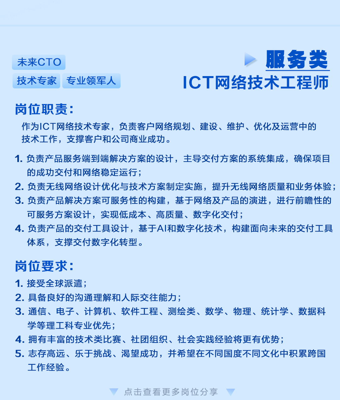 <p>未来CTO</p>
<p>技术专家专业领军人</p>
<p>服务类</p>
<p>ICT网络技术工程师</p>
<p>岗位职责:</p>
<p>作为ICT网络技术专家，负责客户网络规划、建设、维护、优化及运营中的<br/>技术工作，支撑客户和公司商业成功。</p>
<p>1.负责产品服务端到端解决方案的设计，主导交付方案的系统集成，确保项目<br/>的成功交付和网络稳定运行;</p>
<p>2.负责无线网络设计优化与技术方案制定实施，提升无线网络质量和业务体验;<br/>3.负责产品解决方案可服务性的构建，基于网络及产品的演进，进行前瞻性的<br/>可服务方案设计，实现低成本、高质量、数字化交付;</p>
<p>4.负责产品的交付工具设计，基于AI和数字化技术，构建面向未来的交付工具<br/>体系，支撑交付数字化转型。</p>
<p>岗位要求:</p>
<p>1.接受全球派遣;</p>
<p>2.具备良好的沟通解和人际交往能力;</p>
<p>3.通信、电子、计算机、软件工程、测绘类、数学、物理、统计学、数据科<br/>学等理工科专业优先;</p>
<p>4.拥有丰富的技术类比赛、社团组织、社会实践经验将更有优势;</p>
<p>5.志存高远、乐于挑战、渴望成功，并希望在不同国度不同文化中积累跨国<br/>工作经验。</p>
<p>点击查看更多岗位分享</p>
