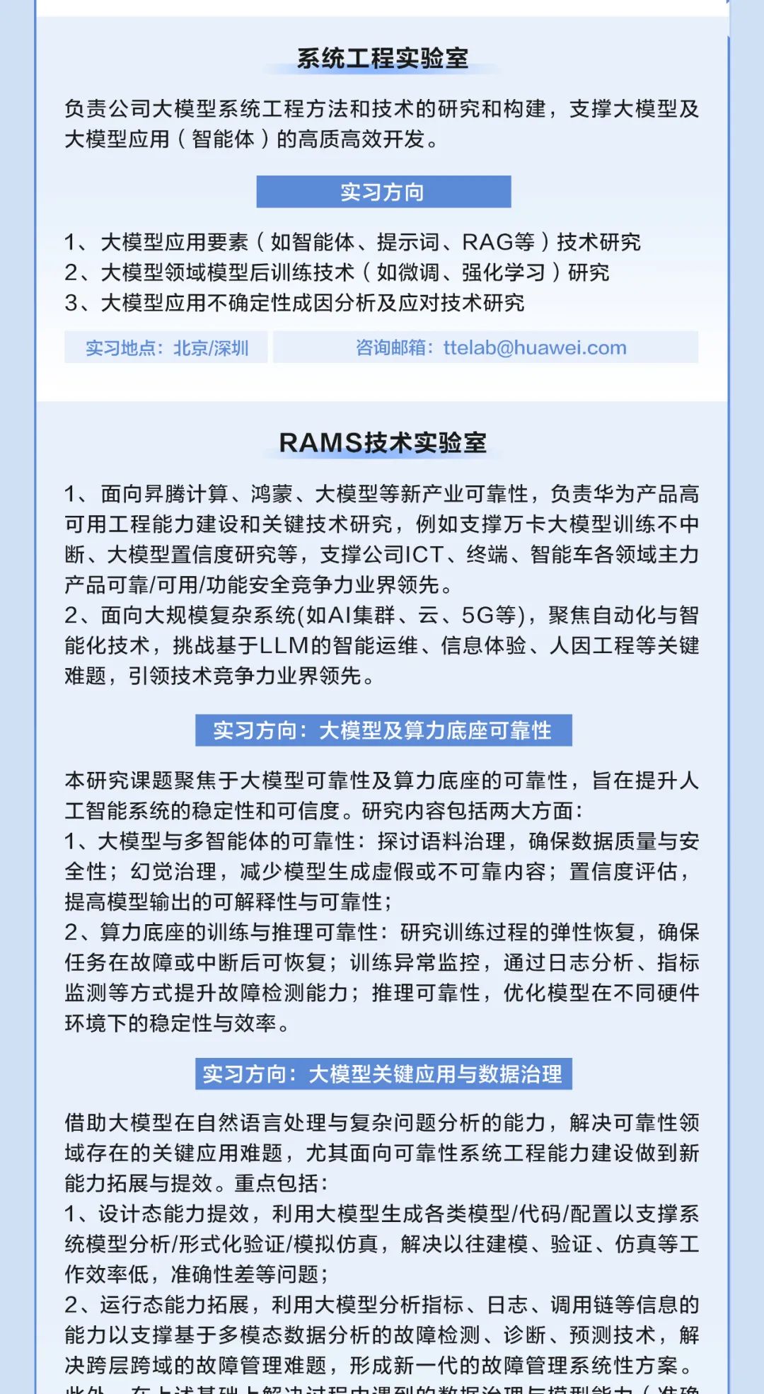 
<table>
<tr><td>系统工程实验室负责公司大模型系统工程方法和技术的研究和构建,支撑大模型及大模型应用(智能体)的高质高效开发。实习方向1、大模型应用要素(如智能体、提示词、RAG等)技术研究2、大模型领域模型后训练技术(如微调、强化学习)研究3、大模型应用不确定性成因分析及应对技术研究</td>
</tr>
<tr><td>实习地点:北京/深圳 咨询邮箱: ttelab@huawei.com</td>
</tr>
<tr><td>RAMS技术实验室1、面向异腾计算、鸿蒙、大模型等新产业可靠性,负责华为产品高可用工程能力建设和关键技术研究,例如支撑万卡大模型训练不中断、大模型置信度研究等,支撑公司ICT、终端、智能车各领域主力产品可靠/可用/功能安全竞争力业界领先。2、面向大规模复杂系统(如AI集群、云、5G等),聚焦自动化与智能化技术,挑战基于LLM的智能运维、信息体验、人因工程等关键难题,引领技术竞争力业界领先。实习方向:大模型及算力底座可靠性本研究课题聚焦于大模型可靠性及算力底座的可靠性,旨在提升人工智能系统的稳定性和可信度。研究内容包括两大方面1、大模型与多智能体的可靠性:探讨语料治理,确保数据质量与安全性;幻觉治理,减少模型生成虚假或不可靠内容;置信度评估,提高模型输出的可解释性与可靠性2、算力底座的训练与推理可靠性:研究训练过程的弹性恢复,确保任务在故障或中断后可恢复;训练异常监控,通过日志分析、指标监测等方式提升故障检测能力;推理可靠性,优化模型在不同硬件环境下的稳定性与效率。实习方向:大模型关键应用与数据治理借助大模型在自然语言处理与复杂问题分析的能力,解决可靠性领域存在的关键应用难题,尤其面向可靠性系统工程能力建设做到新能力拓展与提效。重点包括:1、设计态能力提效,利用大模型生成各类模型/代码/配置以支撑系统模型分析/形式化验证/模拟仿真,解决以往建模、验证、仿真等工作效率低,准确性差等问题;2、运行态能力拓展,利用大模型分析指标、日志、调用链等信息的能力以支撑基于多模态数据分析的故障检测、诊断、预测技术,解决跨层跨域的故障管理难题,形成新一代的故障管理系统性方案。</td>
</tr>
</table>
