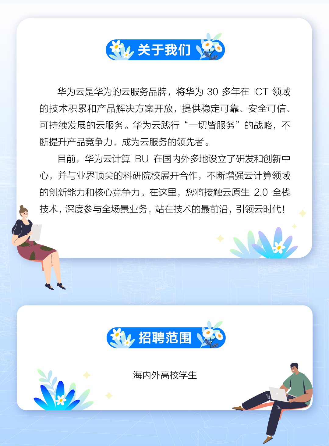 <p>出关于我们</p>
<p>华为云是华为的云服务品牌,将华为30多年在ICT领域</p>
<p>的技术积累和产品解决方案开放,提供稳定可靠、安全可信、</p>
<p>可持续发展的云服务。华为云践行“一切皆服务”的战略,不</p>
<p>断提升产品竞争力,成为云服务的领先者。</p>
<p>目前,华为云计算BU在国内外多地设立了研发和创新中</p>
<p>心,并与业界顶尖的科研院校展开合作,不断增强云计算领域</p>
<p>的创新能力和核心竞争力。在这里,您将接触云原生2.0 全栈</p>
<p>技术,深度参与全场景业务,站在技术的最前沿,弓|领云时代!</p>
<p>◆</p>
<p>出招聘范围</p>
<p>◆海内外高校学生</p>
